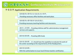 申请条件 Application Requirements
            能够提供必要的办公设备及办公场所；
            Providing necessary office facilities and work place.

            能够提供必要的教学设施及教室；
            Providing necessary teaching facilities and classrooms.

            提供人员保障；Providing fulltime staff for administrative management
            services and supports.


            提供经费保障； Providing 50% funds


            提供质量保障； CI should have the capability to evaluate the work of
            the center according to the requirements of the Headquarters.

            提供资质保障；
            With the authorization to issue local Chinese teacher certification.
 