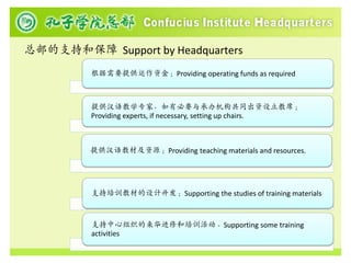 总部的支持和保障 Support by Headquarters
         根据需要提供运作资金；Providing operating funds as required



         提供汉语教学专家，如有必要与承办机构共同出资设立教席；
         Providing experts, if necessary, setting up chairs.



         提供汉语教材及资源；Providing teaching materials and resources.




         支持培训教材的设计开发；Supporting the studies of training materials



         支持中心组织的来华进修和培训活动。Supporting some training
         activities
 