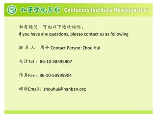 如有疑问，可向以下地址询问：
If you have any questions, please contact us as following

联 系 人：周卉 Contact Person: Zhou Hui

电话Tel ：86-10-58595907

传真Fax：86-10-58595904

邮箱Email：zhouhui@hanban.org
 