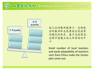 数量
            quantity
                       本土汉语教师数量少、总部派
质量quality
                       出的教师和志愿者适应性弱等
                       问题仍然存在。基于这些需求，
                       总部计划建立本土师资培训中
                       心

                       Small number of local teachers
                       and weak adaptability of teachers
                       sent from China make the Center
                       plan come out.
 