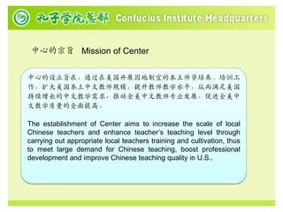 中心的宗旨 Mission of Center


中心的设立旨在，通过在美国开展因地制宜的本土师资培养、培训工
作，扩大美国本土中文教师规模，提升教师教学水平，从而满足美国
持续增长的中文教学需求，推动全美中文教师专业发展，促进全美中
文教学质量的全面提高。

The establishment of Center aims to increase the scale of local
Chinese teachers and enhance teacher’s teaching level through
carrying out appropriate local teachers training and cultivation, thus
to meet large demand for Chinese teaching, boost professional
development and improve Chinese teaching quality in U.S..
 