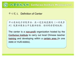 中心定义 Definition of Center


中心是由孔子学院申办，在一定区域范围内（一州或多
州）统筹开展本土中文教师培养、培训的非营利机构。

The center is a non-profit organization hosted by the
Confucius Institute to carry out local Chinese teacher
training and developing within a certain area (in one
state or multi-states).
 