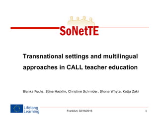1
Transnational settings and multilingual
approaches in CALL teacher education
Bianka Fuchs, Stina Hacklin, Christine Schmider, Shona Whyte, Katja Zaki
Frankfurt, 02/18/2016
 