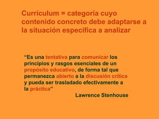 Currículum = categoría cuyo
contenido concreto debe adaptarse a
la situación específica a analizar
“Es una tentativa para comunicar los
principios y rasgos esenciales de un
propósito educativo, de forma tal que
permanezca abierto a la discusión crítica
y pueda ser trasladado efectivamente a
la práctica”
Lawrence Stenhouse
 