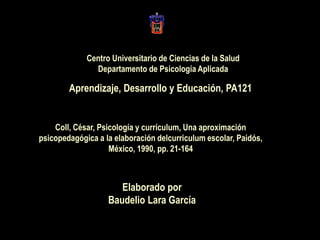 Centro Universitario de Ciencias de la Salud
Departamento de Psicología Aplicada
Elaborado por
Baudelio Lara García
Aprendizaje, Desarrollo y Educación, PA121
Coll, César, Psicología y currículum, Una aproximación
psicopedagógica a la elaboración delcurriculum escolar, Paidós,
México, 1990, pp. 21-164
 