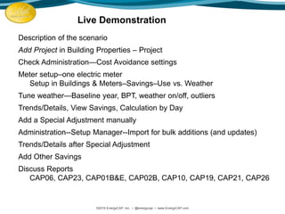 Description of the scenario
Add Project in Building Properties – Project
Check Administration—Cost Avoidance settings
Meter setup–one electric meter
Setup in Buildings & Meters–Savings–Use vs. Weather
Tune weather—Baseline year, BPT, weather on/off, outliers
Trends/Details, View Savings, Calculation by Day
Add a Special Adjustment manually
Administration--Setup Manager--Import for bulk additions (and updates)
Trends/Details after Special Adjustment
Add Other Savings
Discuss Reports
CAP06, CAP23, CAP01B&E, CAP02B, CAP10, CAP19, CAP21, CAP26
©2016 EnergyCAP, Inc. ▪ @energycap ▪ www.EnergyCAP.com
Live Demonstration