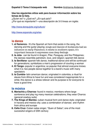 Español 3 Tema 5 búsqueda web                                                Nombre Andrianna Anderson

               Usa los siguientes sitios web para buscar información sobre los
               temas de la lista.
               ¿Quíen es? o ¿Qué es? ¿En qué país?
               ¿Por qué es importante?---una descripción de 3-5 lineas en inglés.

               http://www.donquijote.org/culture/

               http://www.espanole.org/artes


               la danza
               1. el ﬂamenco- Itʼs the Spanish art form that exists in the song, the
                  dancing and the guitar playing; songs and dances of Andalusia had an
                  inﬂuence on early Flamenco; it exists in southern spain; it’s
                  important because it expresses ones deep feelings
               2. la Jota- can be found in Aragon, Pilar, Paraguay, and the Philippines;
                  the dances resemble patriotism, love, and religion; spanish folk dance
               3. la Sevillana- spanish folk dance, traditional dance and will be continued
                  for generations; symbolizes a manʼs progression of courting a woman
               4. El Tango- popular in argentina; so popular that almost everyone knows
                  what it is; two people dance together to a bandʼs music with many
                  spectators
               5. la Cumbia- latin american dance; originated in colombia; a ritual for
                  slaves from Africa to have fun and was considered inappropriate for a
                  while; this dance is a stress reliever and its purpose is for everyone to
                  have a good time

               la música
               6. Mariachis y Charros- found in mexico; members where large
                  sombreros and play ing many mexican celebrations; they wear Charros
                  (general cowboy suits)
               7. The Kings of Mambo- cuban musical form and dance style; originated
                  in havana and mexico city; uses a combination of dances and rhythm
                  from africa and europe
               8. Celia Cruz- Cuban salsa singer; “Quen of Salsa”; one of the most
                  successful singers of 20th century




Andrianna Anderson   Thursday, March 31, 2011 8:30:37 Dzang Dzaddy ET   34:15:9e:15:44:22
 