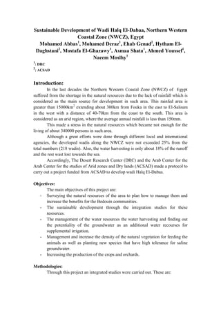 Sustainable Development of Wadi Halq El-Dabaa, Northern Western
Coastal Zone (NWCZ), Egypt
Mohamed Abbas1, Mohamed Deraz1, Ehab Genad2, Hytham ElDaghstani2, Mostafa El-Ghazawy1, Asmaa Shata1, Ahmed Youssef1,
Naeem Moslhy1
1
2

: DRC
: ACSAD

Introduction:
In the last decades the Northern Western Coastal Zone (NWCZ) of Egypt
suffered from the shortage in the natural resources due to the lack of rainfall which is
considered as the main source for development in such area. This rainfed area is
greater than 15000km2 extending about 300km from Fouka in the east to El-Saloum
in the west with a distance of 40-70km from the coast to the south. This area is
considered as an arid region, where the average annual rainfall is less than 150mm.
This made a stress in the natural resources which became not enough for the
living of about 340000 persons in such area.
Although a great efforts were done through different local and international
agencies, the developed wadis along the NWCZ were not exceeded 25% from the
total numbers (218 wadis). Also, the water harvesting is only about 18% of the runoff
and the rest wast lost towards the sea.
Accordingly, The Desert Research Center (DRC) and the Arab Center for the
Arab Center for the studies of Arid zones and Dry lands (ACSAD) made a protocol to
carry out a project funded from ACSAD to develop wadi Halq El-Dabaa.
Objectives:
The main objectives of this project are:
- Surveying the natural resources of the area to plan how to manage them and
increase the benefits for the Bedouin communities.
- The sustainable development through the integration studies for these
resources.
- The management of the water resources the water harvesting and finding out
the potentiality of the groundwater as an additional water recourses for
supplemental irrigation.
- Management and increase the density of the natural vegetation for feeding the
animals as well as planting new species that have high tolerance for saline
groundwater.
- Increasing the production of the crops and orchards.
Methodologies:
Through this project an integrated studies were carried out. These are:

 