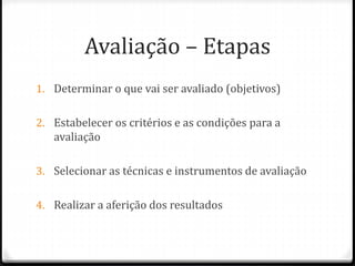 Avaliação – Etapas
1. Determinar o que vai ser avaliado (objetivos)
2. Estabelecer os critérios e as condições para a
avaliação
3. Selecionar as técnicas e instrumentos de avaliação
4. Realizar a aferição dos resultados
 