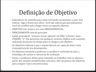 Definição de Objetivo
• Indicadores do caminho para onde você pode encaminhar a aula. Sem
colocar "algo a frente dos olhos" você não saberá que procedimentos
você irá escolher para chegar neste ou naquele objetivo.
• OBJETIVO tem muito a ver com PROCEDIMENTOS.
• PROCEDIMENTO vem de proceder
• Latim, procederE, “avançar, mover adiante”, de PRO, “à frente”, mais
CEDERE, “ir”. Um processo, em qualquer assunto, implica num conjunto
ordenado de passos no tempo para se chegar a um objetivo.
• Os objetivos indicam o que o sujeito deverá ser capaz de fazer como
consequência de seu desempenho.
• Os objetivos orientam o professor a escolher o conteúdo da aula, a
estratégia, de ensino e o processo de avaliação.
• Assim, o professor define qual conteúdo vai trabalhar com os alunos a
partir das relações estabelecidas com eles e daí vai pensar em objetivos
para cumprir com o encontro/aula.
 