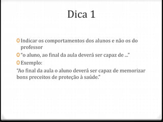 Dica 1
0 Indicar os comportamentos dos alunos e não os do
professor
0 “o aluno, ao final da aula deverá ser capaz de ...”
0 Exemplo:
“Ao final da aula o aluno deverá ser capaz de memorizar
bons preceitos de proteção à saúde.”
 
