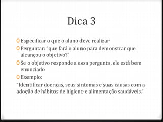 Dica 3
0 Especificar o que o aluno deve realizar
0 Perguntar: “que fará o aluno para demonstrar que
alcançou o objetivo?”
0 Se o objetivo responde a essa pergunta, ele está bem
enunciado
0 Exemplo:
“Identificar doenças, seus sintomas e suas causas com a
adoção de hábitos de higiene e alimentação saudáveis.”
 