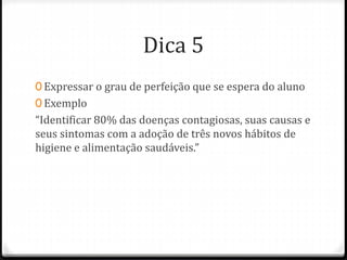 Dica 5
0 Expressar o grau de perfeição que se espera do aluno
0 Exemplo
“Identificar 80% das doenças contagiosas, suas causas e
seus sintomas com a adoção de três novos hábitos de
higiene e alimentação saudáveis.”
 