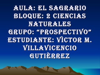 AULA: EL SAGRARIO BLOQUE: 2 CIENCIAS NATURALES grupo: “prospectivo” Estudiante: Víctor M. Villavicencio Gutièrrez 