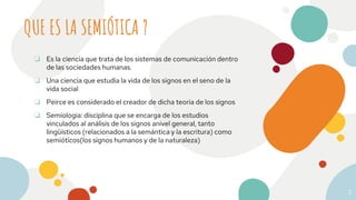 QUE ES LA SEMIÓTICA ?
3
❏ Es la ciencia que trata de los sistemas de comunicación dentro
de las sociedades humanas.
❏ Una ciencia que estudia la vida de los signos en el seno de la
vida social
❏ Peirce es considerado el creador de dicha teoria de los signos
❏ Semiologia: disciplina que se encarga de los estudios
vinculados al análisis de los signos anivel general, tanto
lingüísticos (relacionados a la semántica y la escritura) como
semióticos(los signos humanos y de la naturaleza)
 