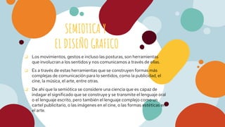 SEMIOTICA Y
EL DISEÑO GRAFICO
❏ Los movimientos, gestos e incluso las posturas, son herramientas
que involucran a los sentidos y nos comunicamos a través de ellas.
❏ Es a través de estas herramientas que se construyen formas más
complejas de comunicación para lo sentidos, como la publicidad, el
cine, la música, el arte, entre otras.
❏ De ahí que la semiótica se considere una ciencia que es capaz de
indagar el significado que se construye y se transmite el lenguaje oral
o el lenguaje escrito, pero también el lenguaje complejo como un
cartel publicitario, o las imágenes en el cine, o las formas estéticas en
el arte.
 