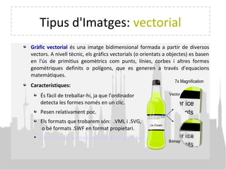 Tipus d'Imatges: vectorial
Gràfic vectorial és una imatge bidimensional formada a partir de diversos
vectors. A nivell tècnic, els gràfics vectorials (o orientats a objectes) es basen
en l'ús de primitius geomètrics com punts, línies, corbes i altres formes
geomètriques definits o polígons, que es generen a través d'equacions
matemàtiques.
Característiques:
És fàcil de treballar-hi, ja que l'ordinador
detecta les formes només en un clic.
Pesen relativament poc.
Els formats que trobarem són: .VML i .SVG,
o bé formats .SWF en format propietari.

http://www.sembeo.com/media/Matrix.swf
 