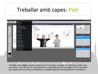 Treballar amb capes: Pixlr
Treballar amb capes suposa imaginar-nos la imatge completa en diferents nivells (com
una ceba). Hem de triar en quina posició va cada element de la imatge. El fons és l'últim
que queda però el primer en aparèixer. La paleta Capes és fonamental per no perdre'ns.
 