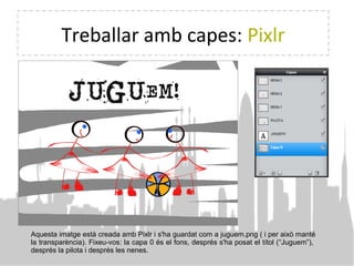 Treballar amb capes: Pixlr
Aquesta imatge està creada amb Pixlr i s'ha guardat com a juguem.png ( i per això manté
la transparència). Fixeu-vos: la capa 0 és el fons, després s'ha posat el títol (“Juguem”),
després la pilota i després les nenes.
 