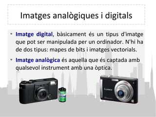 Imatges analògiques i digitals
Imatge digital, bàsicament és un tipus d'imatge
que pot ser manipulada per un ordinador. N'hi ha
de dos tipus: mapes de bits i imatges vectorials.
Imatge analògica és aquella que és captada amb
qualsevol instrument amb una òptica.
 