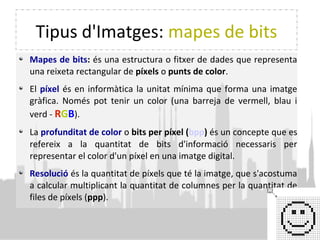 Tipus d'Imatges: mapes de bits
Mapes de bits: és una estructura o fitxer de dades que representa
una reixeta rectangular de píxels o punts de color.
El píxel és en informàtica la unitat mínima que forma una imatge
gràfica. Només pot tenir un color (una barreja de vermell, blau i
verd - RGB).
La profunditat de color o bits per píxel (bpp) és un concepte que es
refereix a la quantitat de bits d'informació necessaris per
representar el color d'un píxel en una imatge digital.
Resolució és la quantitat de píxels que té la imatge, que s'acostuma
a calcular multiplicant la quantitat de columnes per la quantitat de
files de píxels (ppp).
 