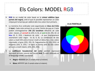 Els Colors: MODEL RGB
RGB és un model de color basat en la síntesi additiva (que
parteix del negre), amb el que és possible representar un color
mitjançant la barreja per addició dels tres colors llum primaris.
La memòria d'un ordinador està organitzada en blocs de 8 bits
(1 byte). Cada color primari és un canal. Partim de que en 1 byte
podem emmagatzemar 256 (28
) tonalitats diferents de cada
color. Llavors, el vermell és (255, 0, 0), el verd és (0, 255, 0) i el
blau (0, 0, 255). L'absència de color - el que impròpiament
anomenem color negre - és (0, 0, 0). La combinació de dos
colors a nivell 255 amb el tercer nivell a 0 dóna lloc a tres colors
intermedis: el groc (255, 255, 0), l'aiguamarina (0, 255, 255) i el
magenta (255, 0, 255). I el blanc es forma amb els tres colors
primaris a nivell màxim, (255, 255, 255).
La codificació hexadecimal del color permet expressar
fàcilment un color concret de l'escala RGB. És molt utilitzada en
el llenguatge HTML i JavaScript.
Negre: #000000 (els 3 canals estan al mínim)
Blanc: #FFFFFF (els 3 canals estan al màxim).
A LA PANTALLA
 