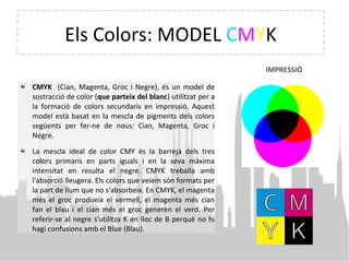 Els Colors: MODEL CMYK
CMYK (Cian, Magenta, Groc i Negre), és un model de
sostracció de color (que parteix del blanc) utilitzat per a
la formació de colors secundaris en impressió. Aquest
model està basat en la mescla de pigments dels colors
següents per fer-ne de nous: Cian, Magenta, Groc i
Negre.
La mescla ideal de color CMY és la barreja dels tres
colors primaris en parts iguals i en la seva màxima
intensitat en resulta el negre. CMYK treballa amb
l'absorció lleugera. Els colors que veiem són formats per
la part de llum que no s'absorbeix. En CMYK, el magenta
més el groc produeix el vermell, el magenta més cian
fan el blau i el cian més el groc generen el verd. Per
referir-se al negre s'utilitza K en lloc de B perquè no hi
hagi confusions amb el Blue (Blau).
IMPRESSIÓ
 