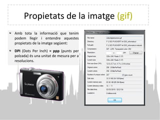 Propietats de la imatge (gif)
Amb tota la informació que tenim
podem llegir i entendre aquestes
propietats de la imatge següent:
DPI (Dots Per Inch) = ppp (punts per
polzada) és una unitat de mesura per a
resolucions.
 