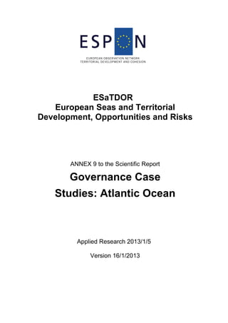 ESaTDOR
European Seas and Territorial
Development, Opportunities and Risks
ANNEX 9 to the Scientific Report
Governance Case
Studies: Atlantic Ocean
Applied Research 2013/1/5
Version 16/1/2013
 