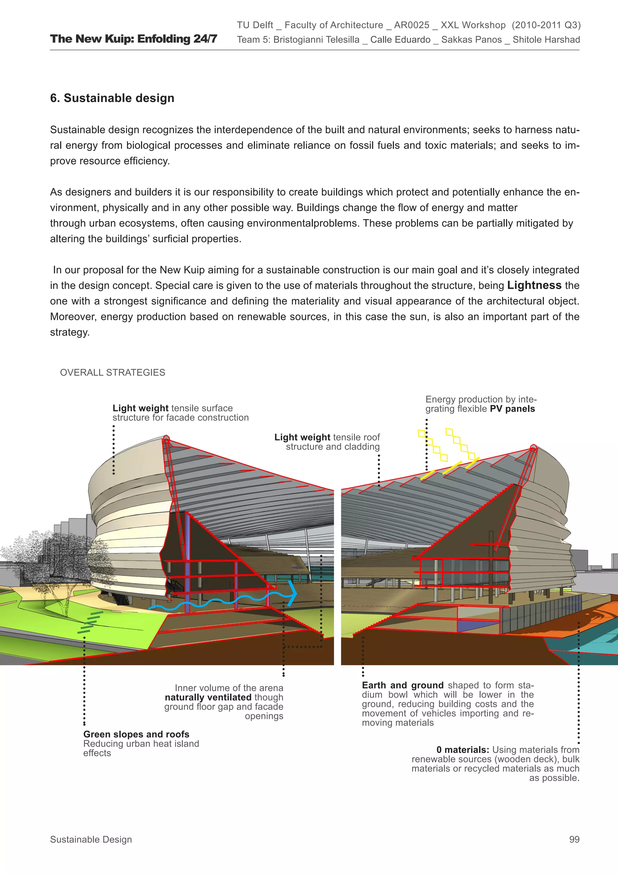 TU Delft _ Faculty of Architecture _ AR0025 _ XXL Workshop (2010-2011 Q3)
The New Kuip: Enfolding 24/7               Team 5: Bristogianni Telesilla _ Calle Eduardo _ Sakkas Panos _ Shitole Harshad




6. Sustainable design

Sustainable design recognizes the interdependence of the built and natural environments; seeks to harness natu-
ral energy from biological processes and eliminate reliance on fossil fuels and toxic materials; and seeks to im-
prove resource efficiency.


As designers and builders it is our responsibility to create buildings which protect and potentially enhance the en-
vironment, physically and in any other possible way. Buildings change the flow of energy and matter
through urban ecosystems, often causing environmentalproblems. These problems can be partially mitigated by
altering the buildings’ surficial properties.


 In our proposal for the New Kuip aiming for a sustainable construction is our main goal and it’s closely integrated
in the design concept. Special care is given to the use of materials throughout the structure, being Lightness the
one with a strongest significance and defining the materiality and visual appearance of the architectural object.
Moreover, energy production based on renewable sources, in this case the sun, is also an important part of the
strategy.


  OVERALL STRATEGIES

                                                                                      Energy production by inte-
             Light weight tensile surface                                             grating flexible PV panels
             structure for facade construction

                                                   Light weight tensile roof
                                                      structure and cladding




                           Inner volume of the arena                   Earth and ground shaped to form sta-
                         naturally ventilated though                   dium bowl which will be lower in the
                         ground floor gap and facade                   ground, reducing building costs and the
                                            openings                   movement of vehicles importing and re-
                                                                       moving materials
       Green slopes and roofs
       Reducing urban heat island
       effects                                                                          0 materials: Using materials from
                                                                                   renewable sources (wooden deck), bulk
                                                                                   materials or recycled materials as much
                                                                                                               as possible.




Sustainable Design                                                                                                      99
 