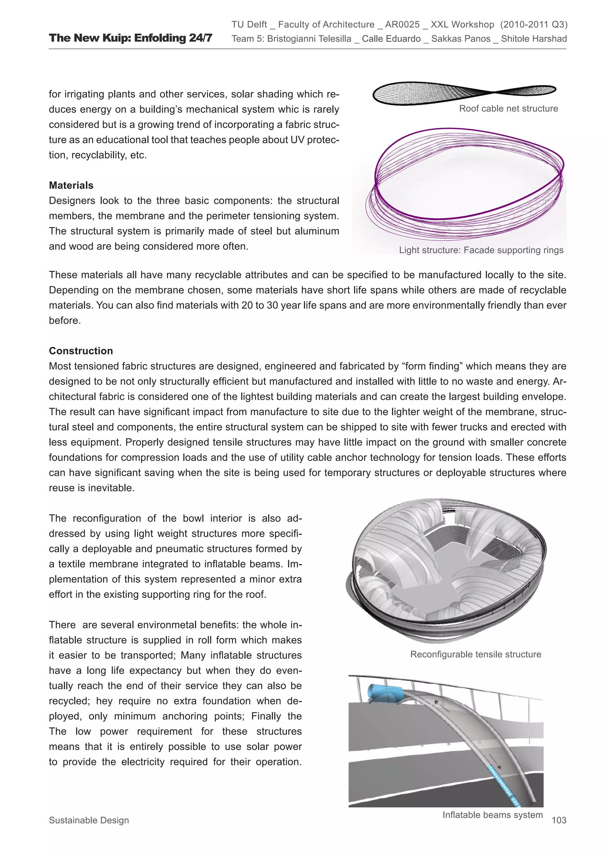 TU Delft _ Faculty of Architecture _ AR0025 _ XXL Workshop (2010-2011 Q3)
The New Kuip: Enfolding 24/7             Team 5: Bristogianni Telesilla _ Calle Eduardo _ Sakkas Panos _ Shitole Harshad




for irrigating plants and other services, solar shading which re-
duces energy on a building’s mechanical system whic is rarely                                 Roof cable net structure
considered but is a growing trend of incorporating a fabric struc-
ture as an educational tool that teaches people about UV protec-
tion, recyclability, etc.


Materials
Designers look to the three basic components: the structural
members, the membrane and the perimeter tensioning system.
The structural system is primarily made of steel but aluminum
and wood are being considered more often.                                       Light structure: Facade supporting rings

These materials all have many recyclable attributes and can be specified to be manufactured locally to the site.
Depending on the membrane chosen, some materials have short life spans while others are made of recyclable
materials. You can also find materials with 20 to 30 year life spans and are more environmentally friendly than ever
before.


Construction
Most tensioned fabric structures are designed, engineered and fabricated by “form finding” which means they are
designed to be not only structurally efficient but manufactured and installed with little to no waste and energy. Ar-
chitectural fabric is considered one of the lightest building materials and can create the largest building envelope.
The result can have significant impact from manufacture to site due to the lighter weight of the membrane, struc-
tural steel and components, the entire structural system can be shipped to site with fewer trucks and erected with
less equipment. Properly designed tensile structures may have little impact on the ground with smaller concrete
foundations for compression loads and the use of utility cable anchor technology for tension loads. These efforts
can have significant saving when the site is being used for temporary structures or deployable structures where
reuse is inevitable.


The reconfiguration of the bowl interior is also ad-
dressed by using light weight structures more specifi-
cally a deployable and pneumatic structures formed by
a textile membrane integrated to inflatable beams. Im-
plementation of this system represented a minor extra
effort in the existing supporting ring for the roof.


There are several environmetal benefits: the whole in-
flatable structure is supplied in roll form which makes
it easier to be transported; Many inflatable structures                            Reconfigurable tensile structure
have a long life expectancy but when they do even-
tually reach the end of their service they can also be
recycled; hey require no extra foundation when de-
ployed, only minimum anchoring points; Finally the
The low power requirement for these structures
means that it is entirely possible to use solar power
to provide the electricity required for their operation.




                                                                                          Inflatable beams system
Sustainable Design                                                                                                    103
 