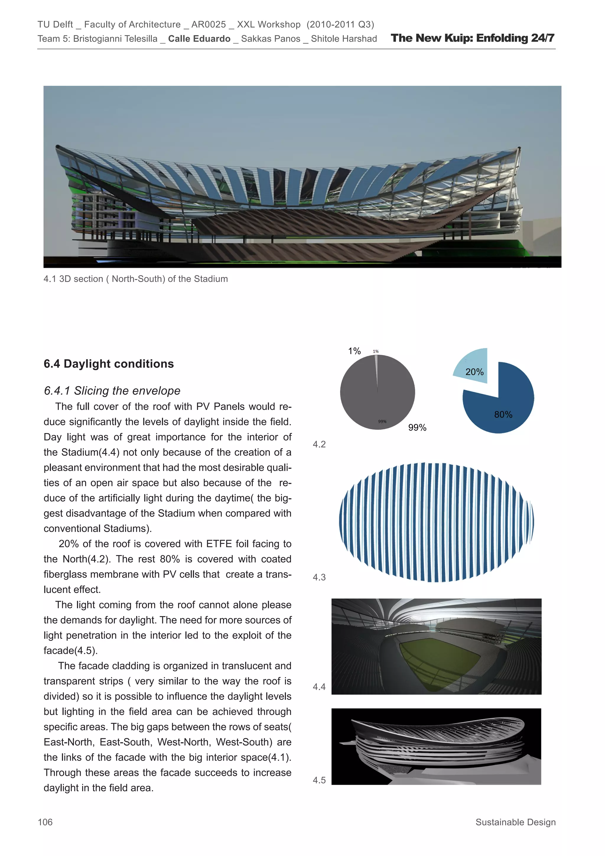 TU Delft _ Faculty of Architecture _ AR0025 _ XXL Workshop (2010-2011 Q3)
Team 5: Bristogianni Telesilla _ Calle Eduardo _ Sakkas Panos _ Shitole Harshad   The New Kuip: Enfolding 24/7




 4.1 3D section ( North-South) of the Stadium




                                                                        1%
 6.4 Daylight conditions
                                                                                              20%

 6.4.1 Slicing the envelope
    The full cover of the roof with PV Panels would re-
                                                                                                    80%
 duce significantly the levels of daylight inside the field.
                                                                                     99%
 Day light was of great importance for the interior of
                                                                4.2
 the Stadium(4.4) not only because of the creation of a
 pleasant environment that had the most desirable quali-
 ties of an open air space but also because of the re-
 duce of the artificially light during the daytime( the big-
 gest disadvantage of the Stadium when compared with
 conventional Stadiums).
     20% of the roof is covered with ETFE foil facing to
 the North(4.2). The rest 80% is covered with coated
 fiberglass membrane with PV cells that create a trans-         4.3
 lucent effect.
    The light coming from the roof cannot alone please
 the demands for daylight. The need for more sources of
 light penetration in the interior led to the exploit of the
 facade(4.5).
     The facade cladding is organized in translucent and
 transparent strips ( very similar to the way the roof is
                                                                4.4
 divided) so it is possible to influence the daylight levels
 but lighting in the field area can be achieved through
 specific areas. The big gaps between the rows of seats(
 East-North, East-South, West-North, West-South) are
 the links of the facade with the big interior space(4.1).
 Through these areas the facade succeeds to increase
                                                                4.5
 daylight in the field area.


106                                                                                             Sustainable Design
 