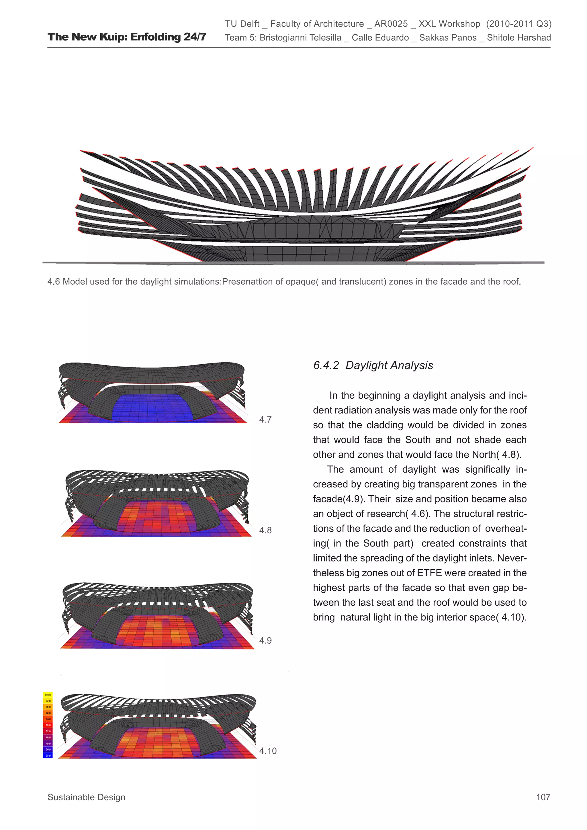 TU Delft _ Faculty of Architecture _ AR0025 _ XXL Workshop (2010-2011 Q3)
The New Kuip: Enfolding 24/7                Team 5: Bristogianni Telesilla _ Calle Eduardo _ Sakkas Panos _ Shitole Harshad




4.6 Model used for the daylight simulations:Presenattion of opaque( and translucent) zones in the facade and the roof.




                                                                  6.4.2 Daylight Analysis

                                                                      In the beginning a daylight analysis and inci-
                                                                  dent radiation analysis was made only for the roof
                                                    4.7
                                                                  so that the cladding would be divided in zones
                                                                  that would face the South and not shade each
                                                                  other and zones that would face the North( 4.8).
                                                                     The amount of daylight was significally in-
                                                                  creased by creating big transparent zones in the
                                                                  facade(4.9). Their size and position became also
                                                                  an object of research( 4.6). The structural restric-
                                                    4.8           tions of the facade and the reduction of overheat-
                                                                  ing( in the South part) created constraints that
                                                                  limited the spreading of the daylight inlets. Never-
                                                                  theless big zones out of ETFE were created in the
                                                                  highest parts of the facade so that even gap be-
                                                                  tween the last seat and the roof would be used to
                                                                  bring natural light in the big interior space( 4.10).

                                                    4.9




                                                    4.10




Sustainable Design                                                                                                        107
 