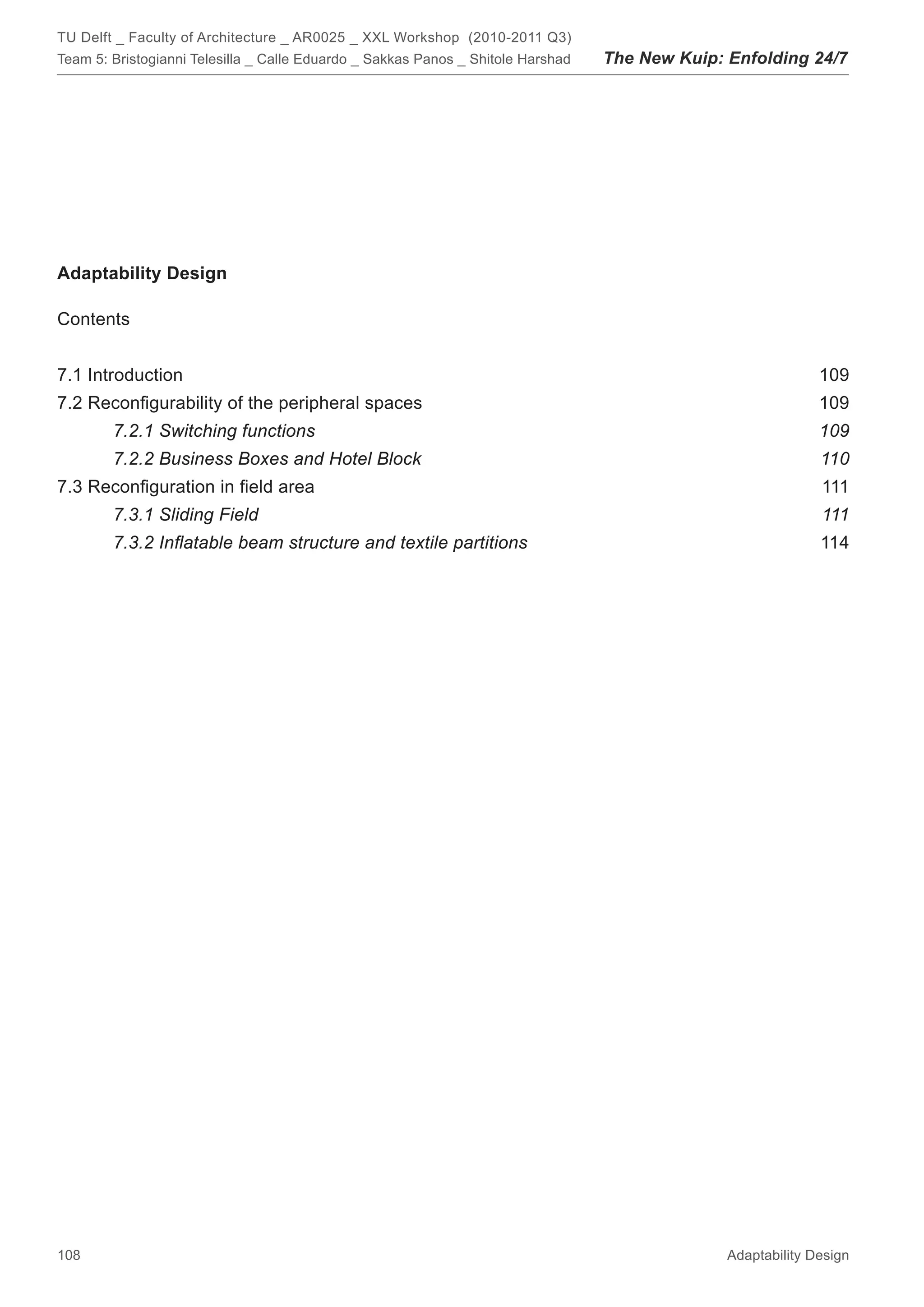 TU Delft _ Faculty of Architecture _ AR0025 _ XXL Workshop (2010-2011 Q3)
Team 5: Bristogianni Telesilla _ Calle Eduardo _ Sakkas Panos _ Shitole Harshad   The New Kuip: Enfolding 24/7




Adaptability Design

Contents


7.1 Introduction                                                                                              109
7.2 Reconﬁgurability of the peripheral spaces                                                                 109
        7.2.1 Switching functions                                                                             109
        7.2.2 Business Boxes and Hotel Block                                                                  110
7.3 Reconﬁguration in ﬁeld area                                                                               111
        7.3.1 Sliding Field                                                                                   111
        7.3.2 Inﬂatable beam structure and textile partitions                                                 114




108                                                                                             Adaptability Design
 