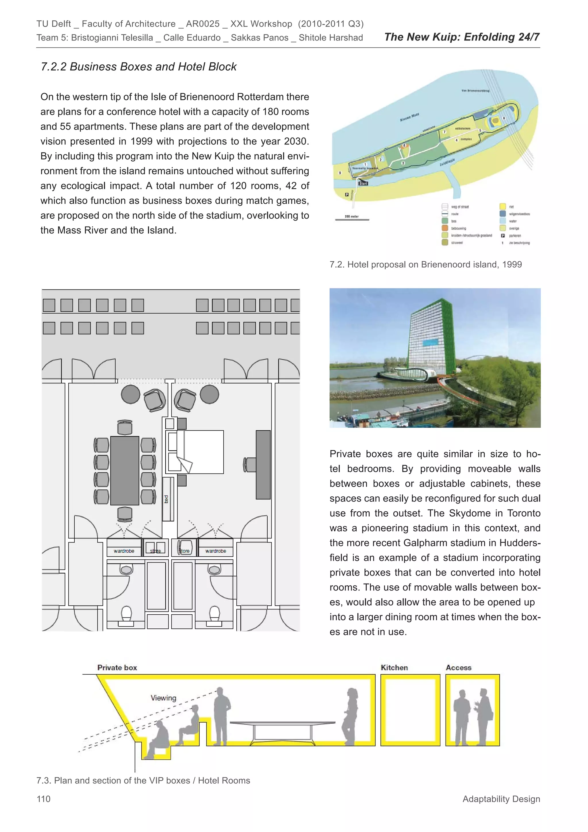 TU Delft _ Faculty of Architecture _ AR0025 _ XXL Workshop (2010-2011 Q3)
Team 5: Bristogianni Telesilla _ Calle Eduardo _ Sakkas Panos _ Shitole Harshad    The New Kuip: Enfolding 24/7

7.2.2 Business Boxes and Hotel Block

On the western tip of the Isle of Brienenoord Rotterdam there
are plans for a conference hotel with a capacity of 180 rooms
and 55 apartments. These plans are part of the development
vision presented in 1999 with projections to the year 2030.
By including this program into the New Kuip the natural envi-
ronment from the island remains untouched without suffering
any ecological impact. A total number of 120 rooms, 42 of
which also function as business boxes during match games,
are proposed on the north side of the stadium, overlooking to
the Mass River and the Island.


                                                                      7.2. Hotel proposal on Brienenoord island, 1999




                                                                      Private boxes are quite similar in size to ho-
                                                                      tel bedrooms. By providing moveable walls
                                                                      between boxes or adjustable cabinets, these
                                                                      spaces can easily be reconﬁgured for such dual
                                                                      use from the outset. The Skydome in Toronto
                                                                      was a pioneering stadium in this context, and
                                                                      the more recent Galpharm stadium in Hudders-
                                                                      ﬁeld is an example of a stadium incorporating
                                                                      private boxes that can be converted into hotel
                                                                      rooms. The use of movable walls between box-
                                                                      es, would also allow the area to be opened up
                                                                      into a larger dining room at times when the box-
                                                                      es are not in use.




7.3. Plan and section of the VIP boxes / Hotel Rooms

110                                                                                                   Adaptability Design
 