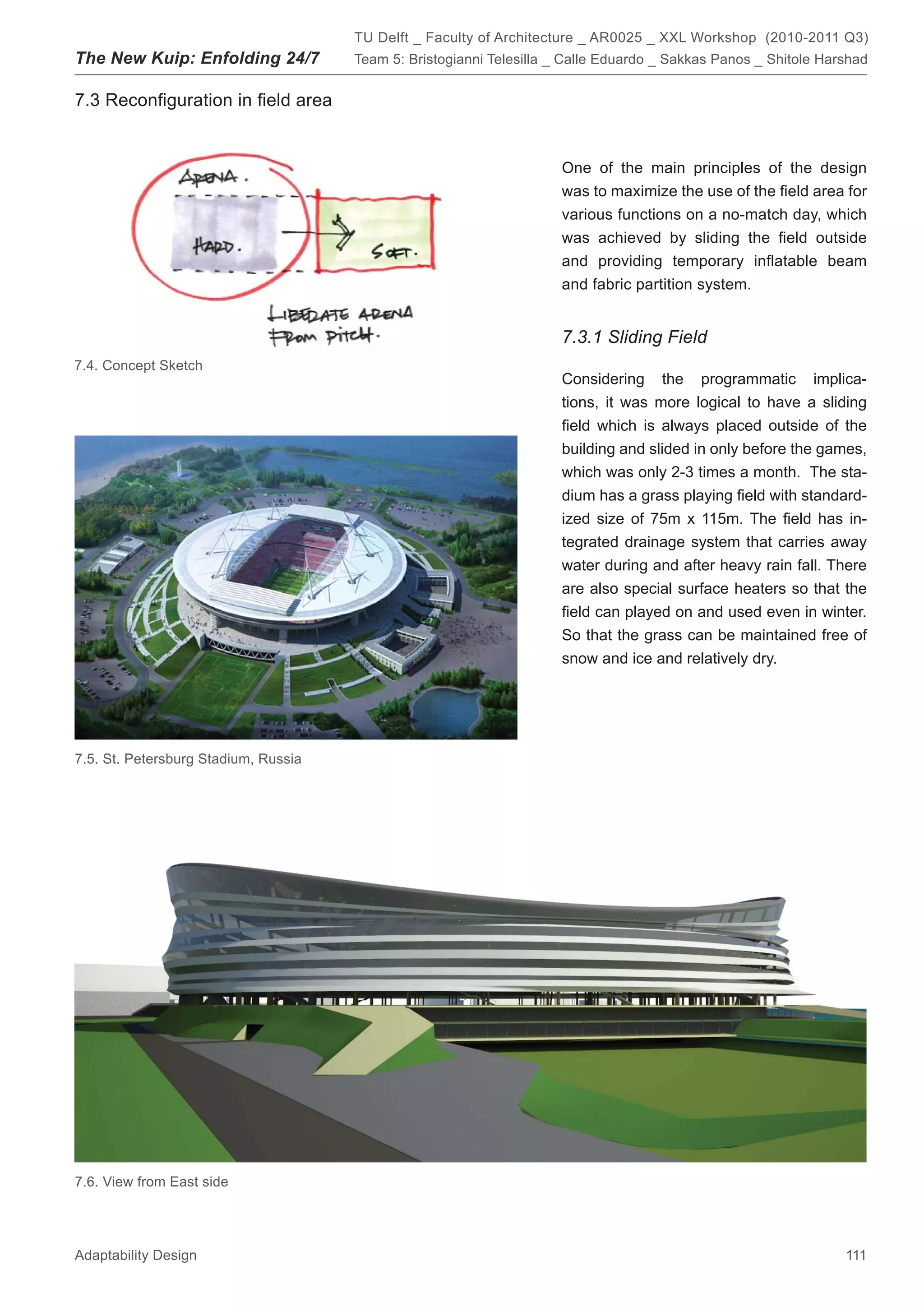TU Delft _ Faculty of Architecture _ AR0025 _ XXL Workshop (2010-2011 Q3)
The New Kuip: Enfolding 24/7          Team 5: Bristogianni Telesilla _ Calle Eduardo _ Sakkas Panos _ Shitole Harshad


7.3 Reconﬁguration in ﬁeld area


                                                                     One of the main principles of the design
                                                                     was to maximize the use of the ﬁeld area for
                                                                     various functions on a no-match day, which
                                                                     was achieved by sliding the ﬁeld outside
                                                                     and providing temporary inﬂatable beam
                                                                     and fabric partition system.


                                                                     7.3.1 Sliding Field
7.4. Concept Sketch
                                                                     Considering the programmatic implica-
                                                                     tions, it was more logical to have a sliding
                                                                     ﬁeld which is always placed outside of the
                                                                     building and slided in only before the games,
                                                                     which was only 2-3 times a month. The sta-
                                                                     dium has a grass playing ﬁeld with standard-
                                                                     ized size of 75m x 115m. The ﬁeld has in-
                                                                     tegrated drainage system that carries away
                                                                     water during and after heavy rain fall. There
                                                                     are also special surface heaters so that the
                                                                     ﬁeld can played on and used even in winter.
                                                                     So that the grass can be maintained free of
                                                                     snow and ice and relatively dry.




7.5. St. Petersburg Stadium, Russia




7.6. View from East side




Adaptability Design                                                                                              111
 