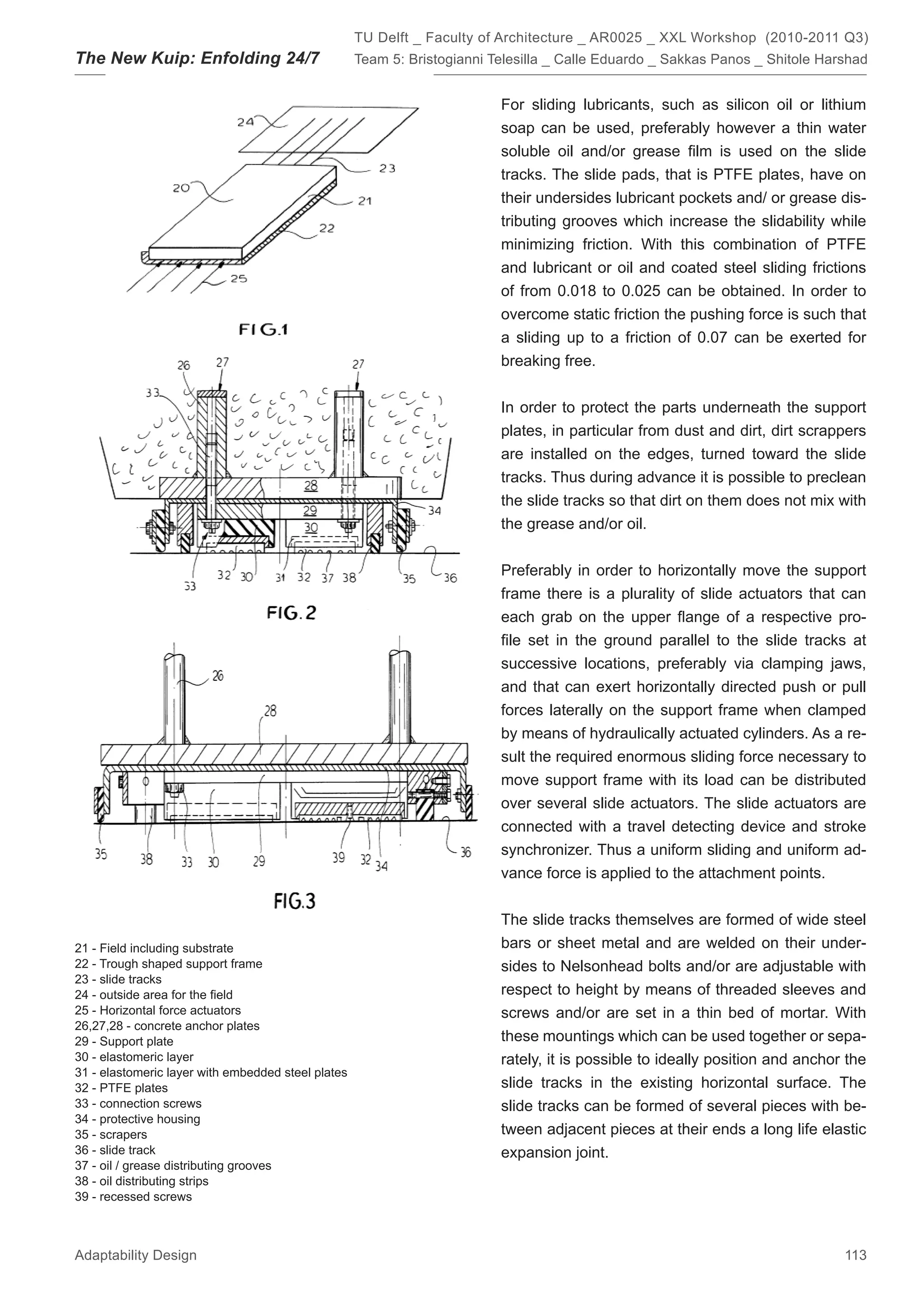 TU Delft _ Faculty of Architecture _ AR0025 _ XXL Workshop (2010-2011 Q3)
The New Kuip: Enfolding 24/7                        Team 5: Bristogianni Telesilla _ Calle Eduardo _ Sakkas Panos _ Shitole Harshad


                                                                          For sliding lubricants, such as silicon oil or lithium
                                                                          soap can be used, preferably however a thin water
                                                                          soluble oil and/or grease ﬁlm is used on the slide
                                                                          tracks. The slide pads, that is PTFE plates, have on
                                                                          their undersides lubricant pockets and/ or grease dis-
                                                                          tributing grooves which increase the slidability while
                                                                          minimizing friction. With this combination of PTFE
                                                                          and lubricant or oil and coated steel sliding frictions
                                                                          of from 0.018 to 0.025 can be obtained. In order to
                                                                          overcome static friction the pushing force is such that
                                                                          a sliding up to a friction of 0.07 can be exerted for
                                                                          breaking free.


                                                                          In order to protect the parts underneath the support
                                                                          plates, in particular from dust and dirt, dirt scrappers
                                                                          are installed on the edges, turned toward the slide
                                                                          tracks. Thus during advance it is possible to preclean
                                                                          the slide tracks so that dirt on them does not mix with
                                                                          the grease and/or oil.


                                                                          Preferably in order to horizontally move the support
                                                                          frame there is a plurality of slide actuators that can
                                                                          each grab on the upper ﬂange of a respective pro-
                                                                          ﬁle set in the ground parallel to the slide tracks at
                                                                          successive locations, preferably via clamping jaws,
                                                                          and that can exert horizontally directed push or pull
                                                                          forces laterally on the support frame when clamped
                                                                          by means of hydraulically actuated cylinders. As a re-
                                                                          sult the required enormous sliding force necessary to
                                                                          move support frame with its load can be distributed
                                                                          over several slide actuators. The slide actuators are
                                                                          connected with a travel detecting device and stroke
                                                                          synchronizer. Thus a uniform sliding and uniform ad-
                                                                          vance force is applied to the attachment points.


                                                                          The slide tracks themselves are formed of wide steel
21 - Field including substrate                                            bars or sheet metal and are welded on their under-
22 - Trough shaped support frame                                          sides to Nelsonhead bolts and/or are adjustable with
23 - slide tracks
24 - outside area for the ﬁeld                                            respect to height by means of threaded sleeves and
25 - Horizontal force actuators                                           screws and/or are set in a thin bed of mortar. With
26,27,28 - concrete anchor plates
29 - Support plate                                                        these mountings which can be used together or sepa-
30 - elastomeric layer                                                    rately, it is possible to ideally position and anchor the
31 - elastomeric layer with embedded steel plates
32 - PTFE plates                                                          slide tracks in the existing horizontal surface. The
33 - connection screws                                                    slide tracks can be formed of several pieces with be-
34 - protective housing
35 - scrapers                                                             tween adjacent pieces at their ends a long life elastic
36 - slide track                                                          expansion joint.
37 - oil / grease distributing grooves
38 - oil distributing strips
39 - recessed screws



Adaptability Design                                                                                                            113
 