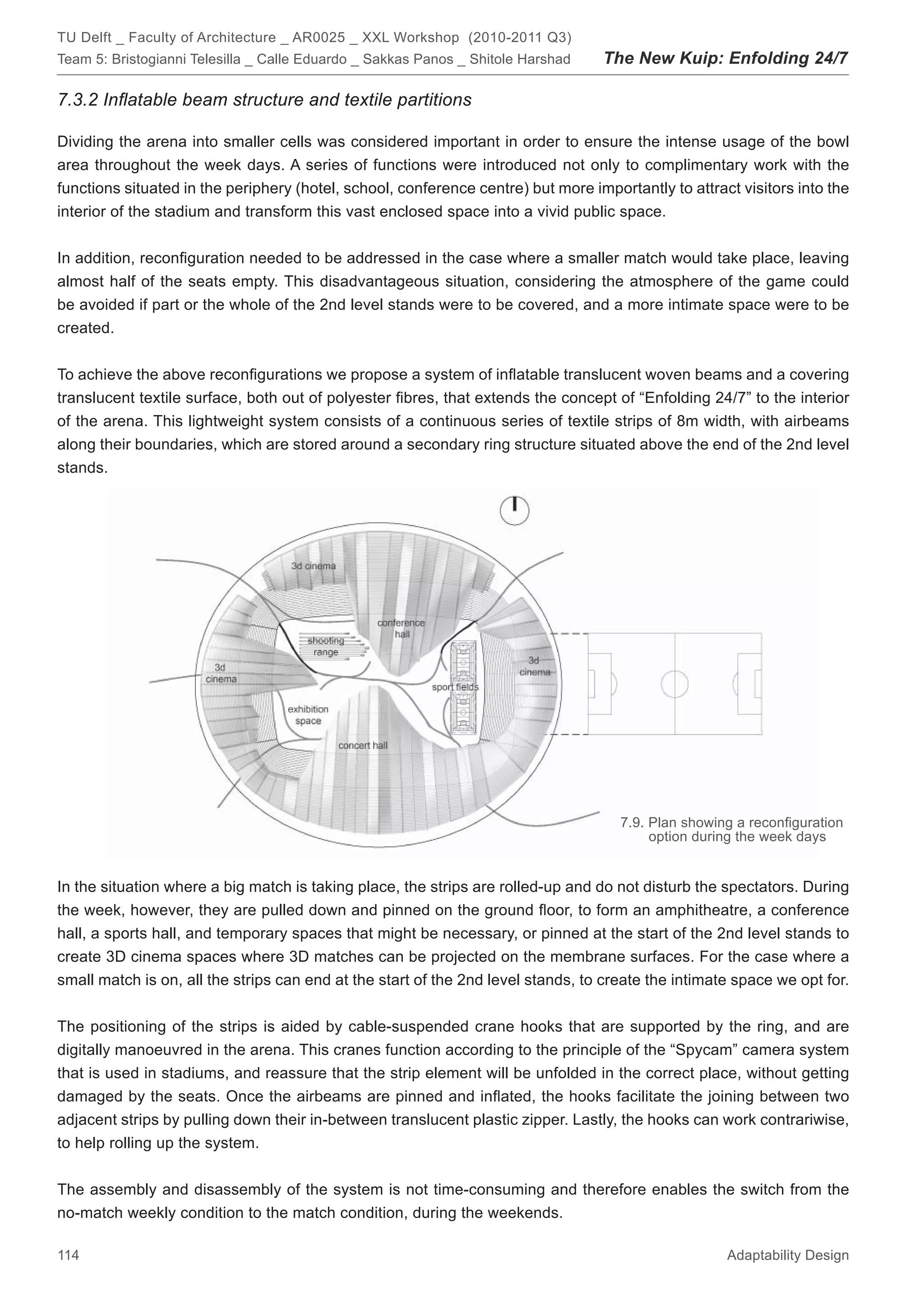 TU Delft _ Faculty of Architecture _ AR0025 _ XXL Workshop (2010-2011 Q3)
Team 5: Bristogianni Telesilla _ Calle Eduardo _ Sakkas Panos _ Shitole Harshad   The New Kuip: Enfolding 24/7

7.3.2 Inﬂatable beam structure and textile partitions

Dividing the arena into smaller cells was considered important in order to ensure the intense usage of the bowl
area throughout the week days. A series of functions were introduced not only to complimentary work with the
functions situated in the periphery (hotel, school, conference centre) but more importantly to attract visitors into the
interior of the stadium and transform this vast enclosed space into a vivid public space.


In addition, reconﬁguration needed to be addressed in the case where a smaller match would take place, leaving
almost half of the seats empty. This disadvantageous situation, considering the atmosphere of the game could
be avoided if part or the whole of the 2nd level stands were to be covered, and a more intimate space were to be
created.


To achieve the above reconﬁgurations we propose a system of inﬂatable translucent woven beams and a covering
translucent textile surface, both out of polyester ﬁbres, that extends the concept of “Enfolding 24/7” to the interior
of the arena. This lightweight system consists of a continuous series of textile strips of 8m width, with airbeams
along their boundaries, which are stored around a secondary ring structure situated above the end of the 2nd level
stands.




                                                                                     7.9. Plan showing a reconﬁguration
                                                                                          option during the week days


In the situation where a big match is taking place, the strips are rolled-up and do not disturb the spectators. During
the week, however, they are pulled down and pinned on the ground ﬂoor, to form an amphitheatre, a conference
hall, a sports hall, and temporary spaces that might be necessary, or pinned at the start of the 2nd level stands to
create 3D cinema spaces where 3D matches can be projected on the membrane surfaces. For the case where a
small match is on, all the strips can end at the start of the 2nd level stands, to create the intimate space we opt for.


The positioning of the strips is aided by cable-suspended crane hooks that are supported by the ring, and are
digitally manoeuvred in the arena. This cranes function according to the principle of the “Spycam” camera system
that is used in stadiums, and reassure that the strip element will be unfolded in the correct place, without getting
damaged by the seats. Once the airbeams are pinned and inﬂated, the hooks facilitate the joining between two
adjacent strips by pulling down their in-between translucent plastic zipper. Lastly, the hooks can work contrariwise,
to help rolling up the system.


The assembly and disassembly of the system is not time-consuming and therefore enables the switch from the
no-match weekly condition to the match condition, during the weekends.

114                                                                                                  Adaptability Design
 