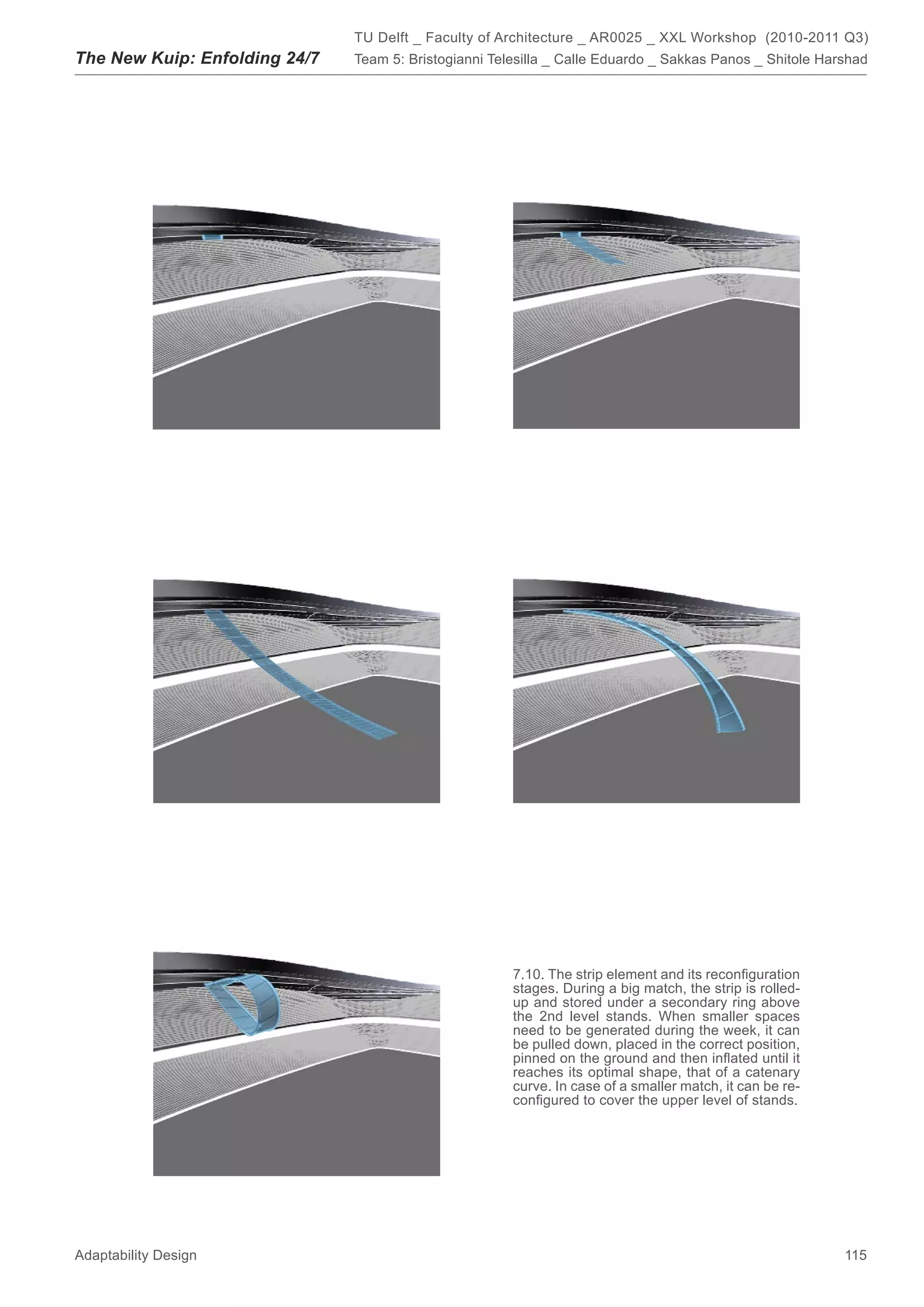 TU Delft _ Faculty of Architecture _ AR0025 _ XXL Workshop (2010-2011 Q3)
The New Kuip: Enfolding 24/7   Team 5: Bristogianni Telesilla _ Calle Eduardo _ Sakkas Panos _ Shitole Harshad




                                                       7.10. The strip element and its reconﬁguration
                                                       stages. During a big match, the strip is rolled-
                                                       up and stored under a secondary ring above
                                                       the 2nd level stands. When smaller spaces
                                                       need to be generated during the week, it can
                                                       be pulled down, placed in the correct position,
                                                       pinned on the ground and then inﬂated until it
                                                       reaches its optimal shape, that of a catenary
                                                       curve. In case of a smaller match, it can be re-
                                                       conﬁgured to cover the upper level of stands.




Adaptability Design                                                                                       115
 