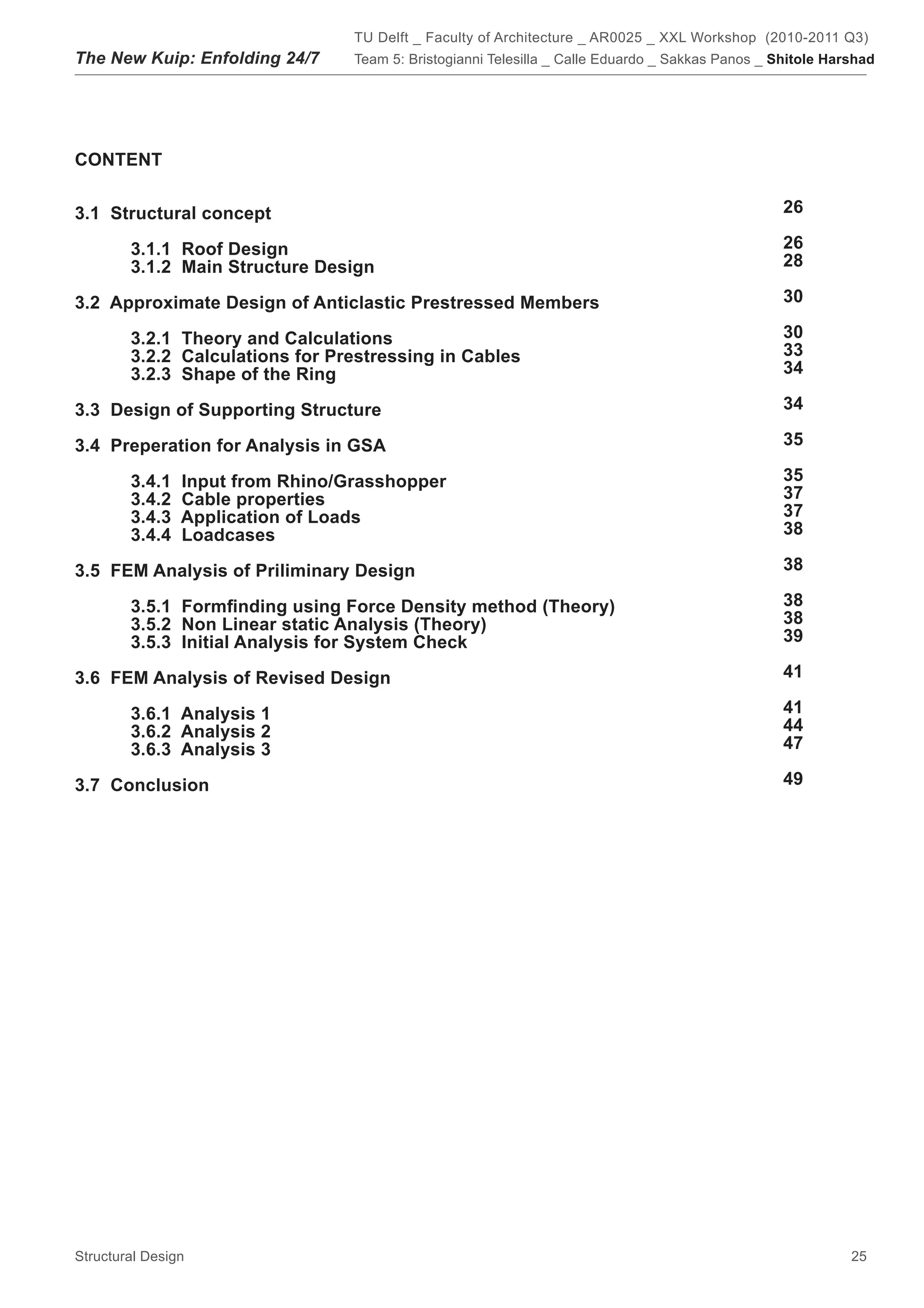 TU Delft _ Faculty of Architecture _ AR0025 _ XXL Workshop (2010-2011 Q3)
The New Kuip: Enfolding 24/7      Team 5: Bristogianni Telesilla _ Calle Eduardo _ Sakkas Panos _ Shitole Harshad




CONTENT


3.1 Structural concept                                                                             26

        3.1.1 Roof Design                                                                          26
        3.1.2 Main Structure Design                                                                28

3.2 Approximate Design of Anticlastic Prestressed Members                                          30

        3.2.1 Theory and Calculations                                                              30
        3.2.2 Calculations for Prestressing in Cables                                              33
        3.2.3 Shape of the Ring                                                                    34

3.3 Design of Supporting Structure                                                                 34

3.4 Preperation for Analysis in GSA                                                                35

        3.4.1   Input from Rhino/Grasshopper                                                       35
        3.4.2   Cable properties                                                                   37
        3.4.3   Application of Loads                                                               37
        3.4.4   Loadcases                                                                          38

3.5 FEM Analysis of Priliminary Design                                                             38

	       3.5.1		Formfinding	using	Force	Density	method	(Theory)                                     38
	       3.5.2		Non	Linear	static	Analysis	(Theory)                                                 38
        3.5.3 Initial Analysis for System Check                                                    39

3.6 FEM Analysis of Revised Design                                                                 41

        3.6.1 Analysis 1                                                                           41
        3.6.2 Analysis 2                                                                           44
        3.6.3 Analysis 3                                                                           47

3.7 Conclusion                                                                                     49




Structural Design                                                                                            25
 