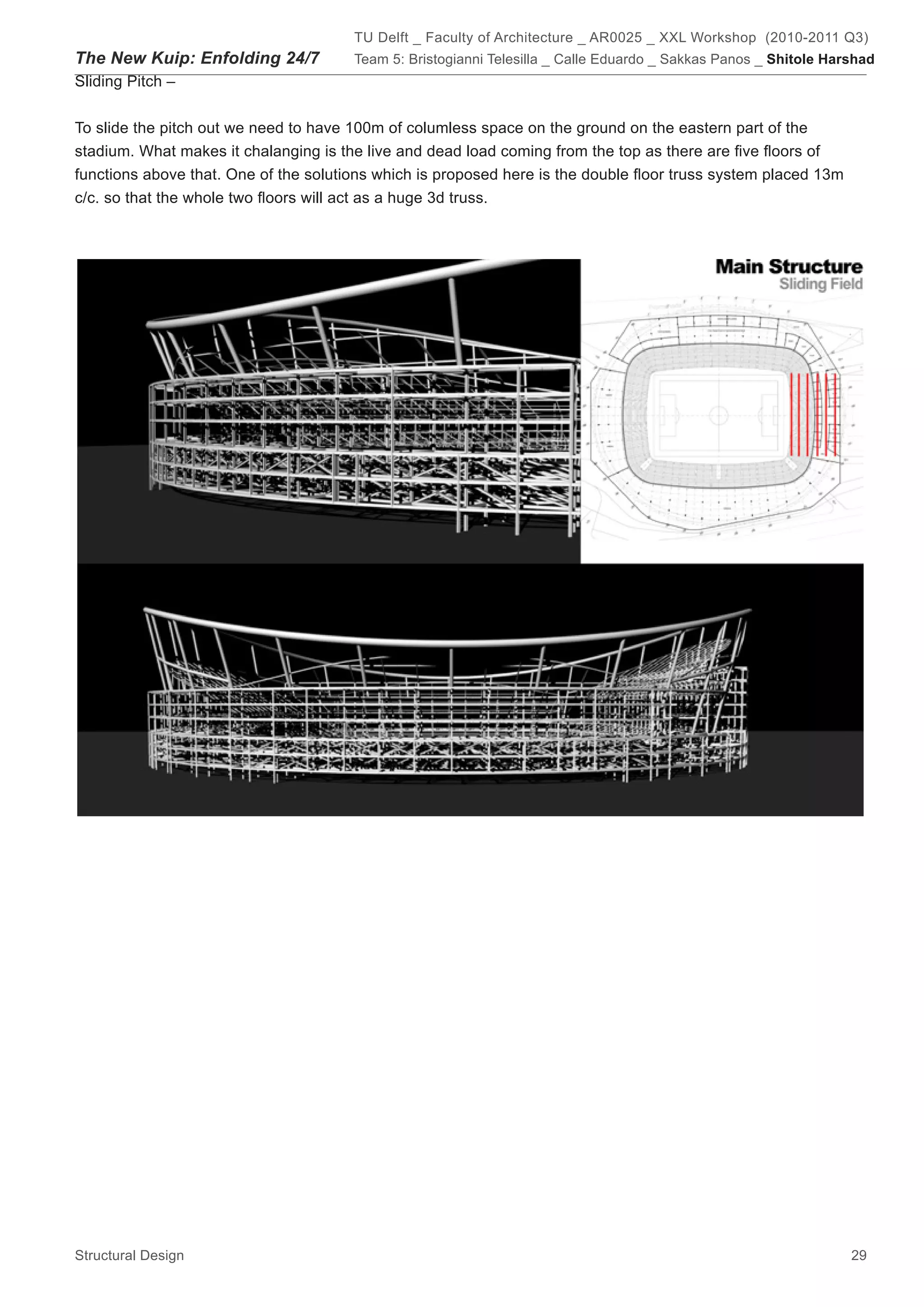 TU Delft _ Faculty of Architecture _ AR0025 _ XXL Workshop (2010-2011 Q3)
The New Kuip: Enfolding 24/7           Team 5: Bristogianni Telesilla _ Calle Eduardo _ Sakkas Panos _ Shitole Harshad
Sliding Pitch –


To slide the pitch out we need to have 100m of columless space on the ground on the eastern part of the
stadium. What makes it chalanging is the live and dead load coming from the top as there are five floors of
functions above that. One of the solutions which is proposed here is the double floor truss system placed 13m
c/c. so that the whole two floors will act as a huge 3d truss.




Structural Design                                                                                                 29
 