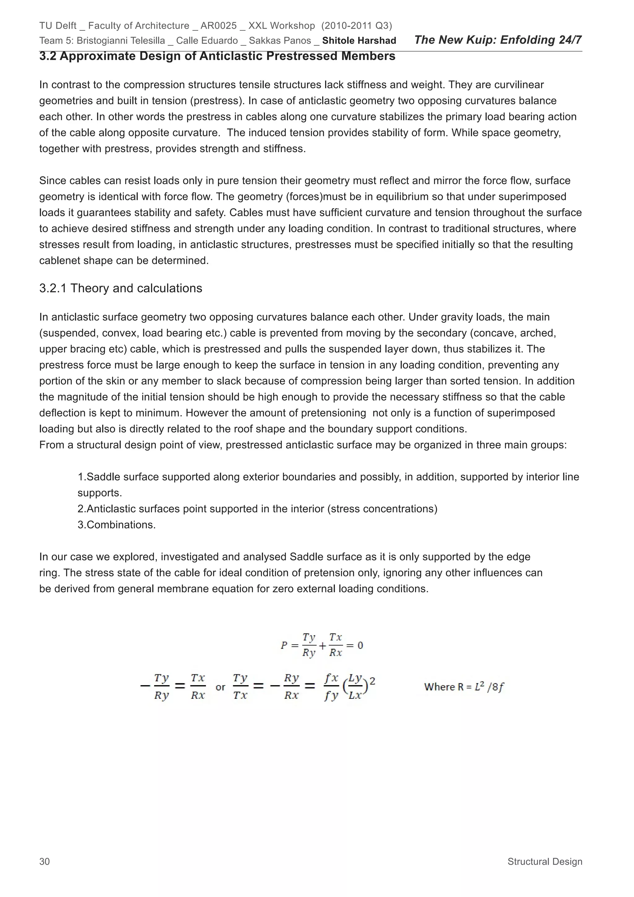 TU Delft _ Faculty of Architecture _ AR0025 _ XXL Workshop (2010-2011 Q3)
Team 5: Bristogianni Telesilla _ Calle Eduardo _ Sakkas Panos _ Shitole Harshad   The New Kuip: Enfolding 24/7
3.2 Approximate Design of Anticlastic Prestressed Members

In contrast to the compression structures tensile structures lack stiffness and weight. They are curvilinear
geometries and built in tension (prestress). In case of anticlastic geometry two opposing curvatures balance
each other. In other words the prestress in cables along one curvature stabilizes the primary load bearing action
of the cable along opposite curvature. The induced tension provides stability of form. While space geometry,
together with prestress, provides strength and stiffness.


Since cables can resist loads only in pure tension their geometry must reflect and mirror the force flow, surface
geometry is identical with force flow. The geometry (forces)must be in equilibrium so that under superimposed
loads it guarantees stability and safety. Cables must have sufficient curvature and tension throughout the surface
to achieve desired stiffness and strength under any loading condition. In contrast to traditional structures, where
stresses result from loading, in anticlastic structures, prestresses must be specified initially so that the resulting
cablenet shape can be determined.

3.2.1 Theory and calculations

In anticlastic surface geometry two opposing curvatures balance each other. Under gravity loads, the main
(suspended, convex, load bearing etc.) cable is prevented from moving by the secondary (concave, arched,
upper bracing etc) cable, which is prestressed and pulls the suspended layer down, thus stabilizes it. The
prestress force must be large enough to keep the surface in tension in any loading condition, preventing any
portion of the skin or any member to slack because of compression being larger than sorted tension. In addition
the magnitude of the initial tension should be high enough to provide the necessary stiffness so that the cable
deflection is kept to minimum. However the amount of pretensioning not only is a function of superimposed
loading but also is directly related to the roof shape and the boundary support conditions.
From a structural design point of view, prestressed anticlastic surface may be organized in three main groups:


        1.Saddle surface supported along exterior boundaries and possibly, in addition, supported by interior line
        supports.
        2.Anticlastic surfaces point supported in the interior (stress concentrations)
        3.Combinations.


In our case we explored, investigated and analysed Saddle surface as it is only supported by the edge
ring. The stress state of the cable for ideal condition of pretension only, ignoring any other influences can
be derived from general membrane equation for zero external loading conditions.




30                                                                                                   Structural Design
 