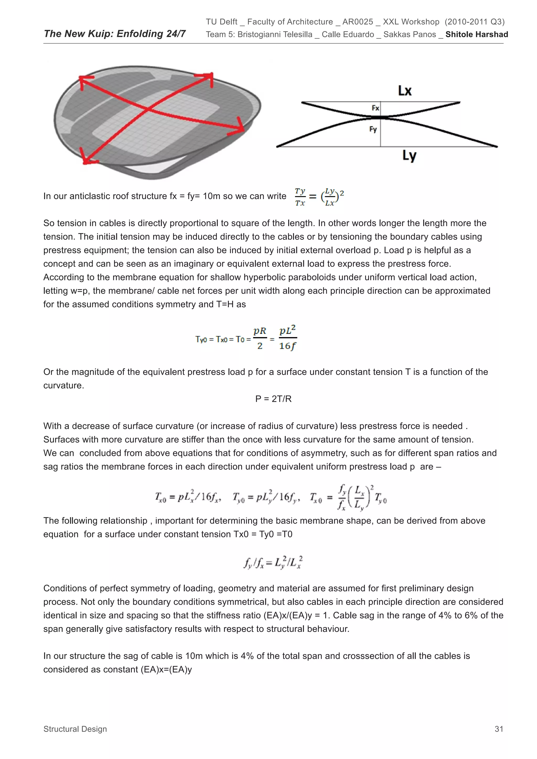 TU Delft _ Faculty of Architecture _ AR0025 _ XXL Workshop (2010-2011 Q3)
The New Kuip: Enfolding 24/7             Team 5: Bristogianni Telesilla _ Calle Eduardo _ Sakkas Panos _ Shitole Harshad




In our anticlastic roof structure fx = fy= 10m so we can write


So tension in cables is directly proportional to square of the length. In other words longer the length more the
tension. The initial tension may be induced directly to the cables or by tensioning the boundary cables using
prestress equipment; the tension can also be induced by initial external overload p. Load p is helpful as a
concept and can be seen as an imaginary or equivalent external load to express the prestress force.
According to the membrane equation for shallow hyperbolic paraboloids under uniform vertical load action,
letting w=p, the membrane/ cable net forces per unit width along each principle direction can be approximated
for the assumed conditions symmetry and T=H as




Or the magnitude of the equivalent prestress load p for a surface under constant tension T is a function of the
curvature.
                                                    P = 2T/R


With a decrease of surface curvature (or increase of radius of curvature) less prestress force is needed .
Surfaces with more curvature are stiffer than the once with less curvature for the same amount of tension.
We can concluded from above equations that for conditions of asymmetry, such as for different span ratios and
sag ratios the membrane forces in each direction under equivalent uniform prestress load p are –




The following relationship , important for determining the basic membrane shape, can be derived from above
equation for a surface under constant tension Tx0 = Ty0 =T0




Conditions of perfect symmetry of loading, geometry and material are assumed for first preliminary design
process. Not only the boundary conditions symmetrical, but also cables in each principle direction are considered
identical in size and spacing so that the stiffness ratio (EA)x/(EA)y = 1. Cable sag in the range of 4% to 6% of the
span generally give satisfactory results with respect to structural behaviour.


In our structure the sag of cable is 10m which is 4% of the total span and crosssection of all the cables is
considered as constant (EA)x=(EA)y




Structural Design                                                                                                   31
 