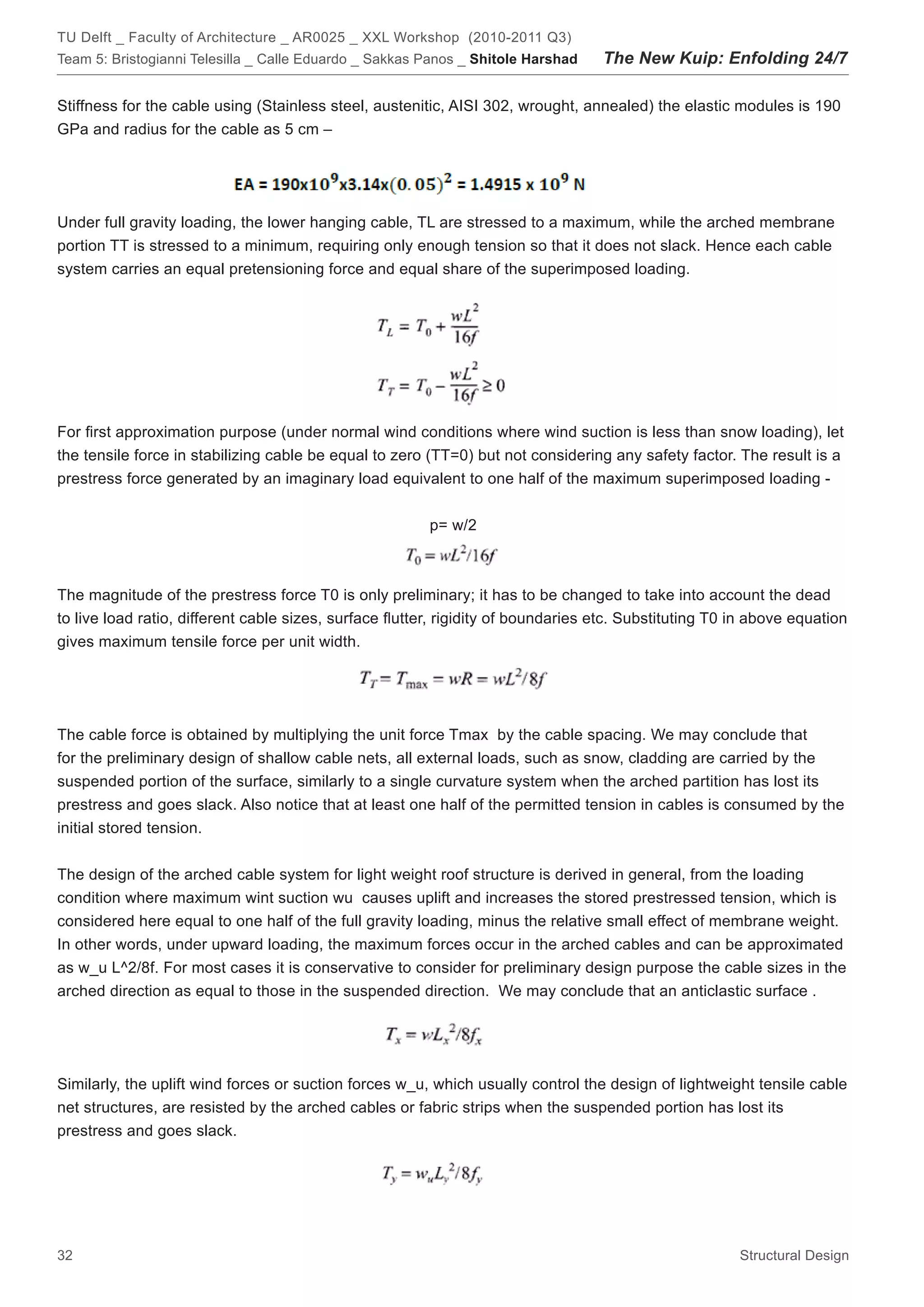TU Delft _ Faculty of Architecture _ AR0025 _ XXL Workshop (2010-2011 Q3)
Team 5: Bristogianni Telesilla _ Calle Eduardo _ Sakkas Panos _ Shitole Harshad    The New Kuip: Enfolding 24/7

Stiffness for the cable using (Stainless steel, austenitic, AISI 302, wrought, annealed) the elastic modules is 190
GPa and radius for the cable as 5 cm –




Under full gravity loading, the lower hanging cable, TL are stressed to a maximum, while the arched membrane
portion TT is stressed to a minimum, requiring only enough tension so that it does not slack. Hence each cable
system carries an equal pretensioning force and equal share of the superimposed loading.




For first approximation purpose (under normal wind conditions where wind suction is less than snow loading), let
the tensile force in stabilizing cable be equal to zero (TT=0) but not considering any safety factor. The result is a
prestress force generated by an imaginary load equivalent to one half of the maximum superimposed loading -


                                                         p= w/2



The magnitude of the prestress force T0 is only preliminary; it has to be changed to take into account the dead
to live load ratio, different cable sizes, surface flutter, rigidity of boundaries etc. Substituting T0 in above equation
gives maximum tensile force per unit width.




The cable force is obtained by multiplying the unit force Tmax by the cable spacing. We may conclude that
for the preliminary design of shallow cable nets, all external loads, such as snow, cladding are carried by the
suspended portion of the surface, similarly to a single curvature system when the arched partition has lost its
prestress and goes slack. Also notice that at least one half of the permitted tension in cables is consumed by the
initial stored tension.


The design of the arched cable system for light weight roof structure is derived in general, from the loading
condition where maximum wint suction wu causes uplift and increases the stored prestressed tension, which is
considered here equal to one half of the full gravity loading, minus the relative small effect of membrane weight.
In other words, under upward loading, the maximum forces occur in the arched cables and can be approximated
as w_u L^2/8f. For most cases it is conservative to consider for preliminary design purpose the cable sizes in the
arched direction as equal to those in the suspended direction. We may conclude that an anticlastic surface .




Similarly, the uplift wind forces or suction forces w_u, which usually control the design of lightweight tensile cable
net structures, are resisted by the arched cables or fabric strips when the suspended portion has lost its
prestress and goes slack.




32                                                                                                      Structural Design
 