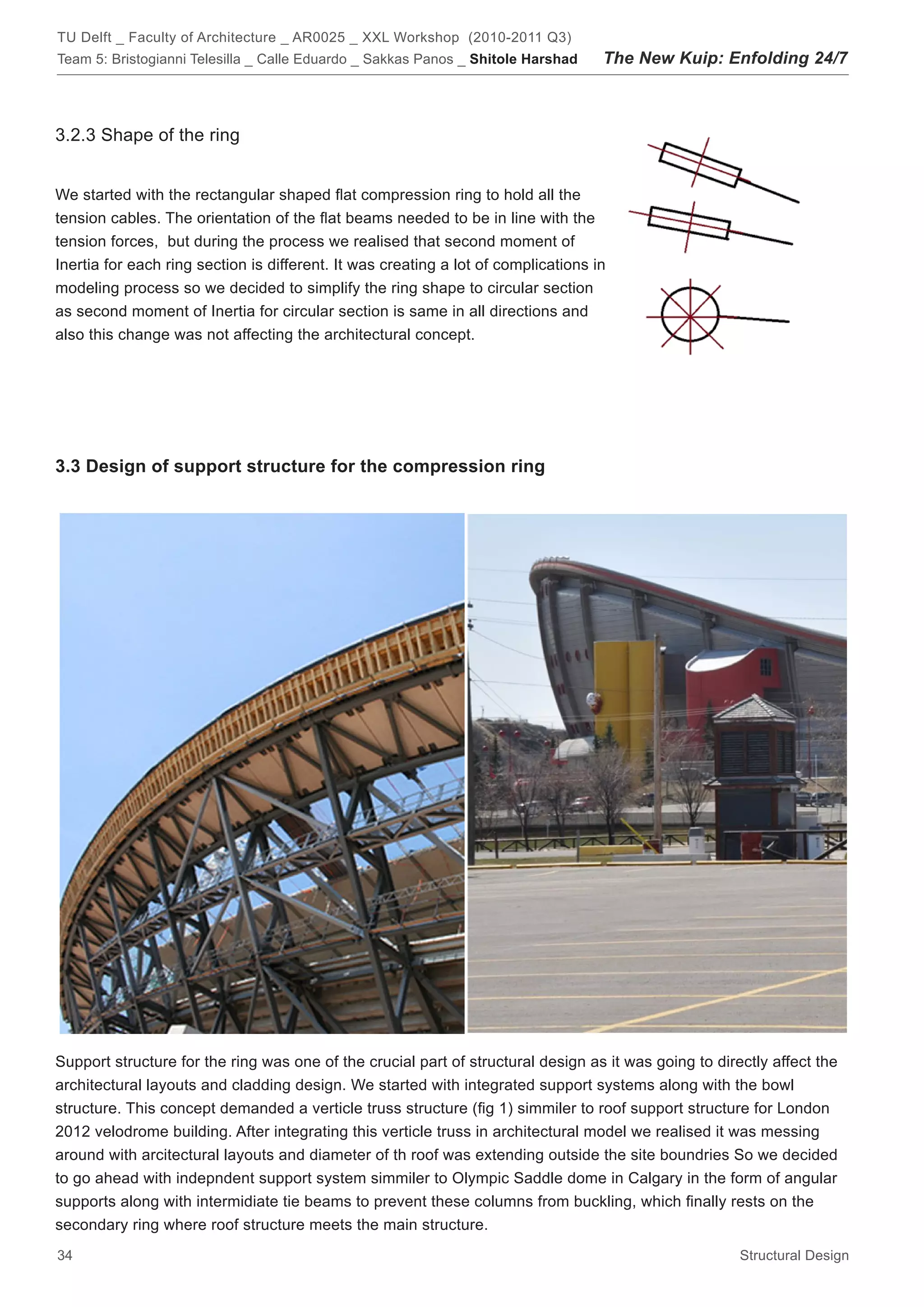 TU Delft _ Faculty of Architecture _ AR0025 _ XXL Workshop (2010-2011 Q3)
Team 5: Bristogianni Telesilla _ Calle Eduardo _ Sakkas Panos _ Shitole Harshad     The New Kuip: Enfolding 24/7



3.2.3 Shape of the ring


We started with the rectangular shaped flat compression ring to hold all the
tension cables. The orientation of the flat beams needed to be in line with the
tension forces, but during the process we realised that second moment of
Inertia for each ring section is different. It was creating a lot of complications in
modeling process so we decided to simplify the ring shape to circular section
as second moment of Inertia for circular section is same in all directions and
also this change was not affecting the architectural concept.




3.3 Design of support structure for the compression ring




Support structure for the ring was one of the crucial part of structural design as it was going to directly affect the
architectural layouts and cladding design. We started with integrated support systems along with the bowl
structure. This concept demanded a verticle truss structure (fig 1) simmiler to roof support structure for London
2012 velodrome building. After integrating this verticle truss in architectural model we realised it was messing
around with arcitectural layouts and diameter of th roof was extending outside the site boundries So we decided
to go ahead with indepndent support system simmiler to Olympic Saddle dome in Calgary in the form of angular
supports along with intermidiate tie beams to prevent these columns from buckling, which finally rests on the
secondary ring where roof structure meets the main structure.
34                                                                                                     Structural Design
 