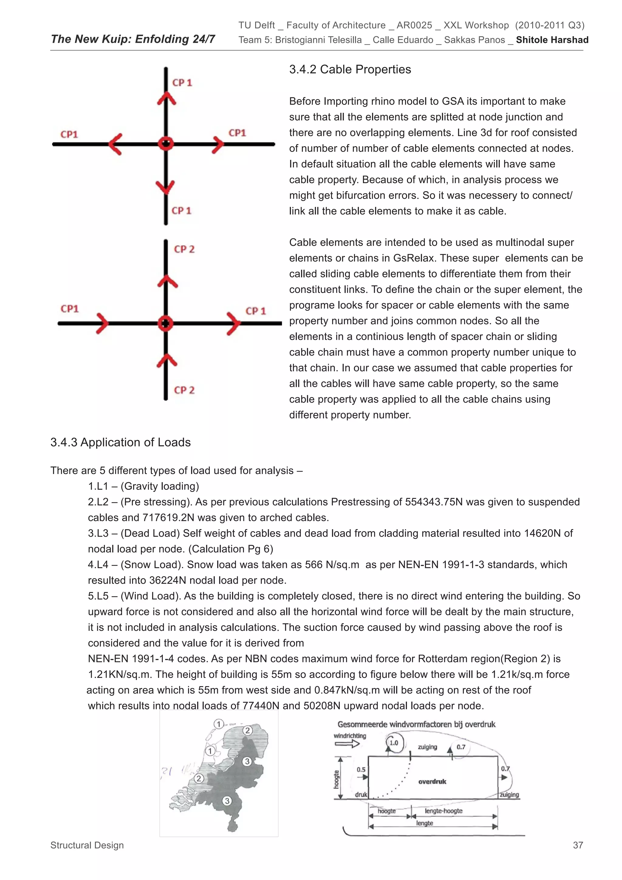 TU Delft _ Faculty of Architecture _ AR0025 _ XXL Workshop (2010-2011 Q3)
The New Kuip: Enfolding 24/7            Team 5: Bristogianni Telesilla _ Calle Eduardo _ Sakkas Panos _ Shitole Harshad


                                                   3.4.2 Cable Properties

                                                   Before Importing rhino model to GSA its important to make
                                                   sure that all the elements are splitted at node junction and
                                                   there are no overlapping elements. Line 3d for roof consisted
                                                   of number of number of cable elements connected at nodes.
                                                   In default situation all the cable elements will have same
                                                   cable property. Because of which, in analysis process we
                                                   might get bifurcation errors. So it was necessery to connect/
                                                   link all the cable elements to make it as cable.


                                                   Cable elements are intended to be used as multinodal super
                                                   elements or chains in GsRelax. These super elements can be
                                                   called sliding cable elements to differentiate them from their
                                                   constituent links. To define the chain or the super element, the
                                                   programe looks for spacer or cable elements with the same
                                                   property number and joins common nodes. So all the
                                                   elements in a continious length of spacer chain or sliding
                                                   cable chain must have a common property number unique to
                                                   that chain. In our case we assumed that cable properties for
                                                   all the cables will have same cable property, so the same
                                                   cable property was applied to all the cable chains using
                                                   different property number.

3.4.3 Application of Loads

There are 5 different types of load used for analysis –
       1.L1 – (Gravity loading)
       2.L2 – (Pre stressing). As per previous calculations Prestressing of 554343.75N was given to suspended
       cables and 717619.2N was given to arched cables.
       3.L3 – (Dead Load) Self weight of cables and dead load from cladding material resulted into 14620N of
       nodal load per node. (Calculation Pg 6)
       4.L4 – (Snow Load). Snow load was taken as 566 N/sq.m as per NEN-EN 1991-1-3 standards, which
       resulted into 36224N nodal load per node.
       5.L5 – (Wind Load). As the building is completely closed, there is no direct wind entering the building. So
       upward force is not considered and also all the horizontal wind force will be dealt by the main structure,
       it is not included in analysis calculations. The suction force caused by wind passing above the roof is
       considered and the value for it is derived from
       NEN-EN 1991-1-4 codes. As per NBN codes maximum wind force for Rotterdam region(Region 2) is
       1.21KN/sq.m. The height of building is 55m so according to figure below there will be 1.21k/sq.m force
       acting on area which is 55m from west side and 0.847kN/sq.m will be acting on rest of the roof
       which results into nodal loads of 77440N and 50208N upward nodal loads per node.




Structural Design                                                                                                  37
 