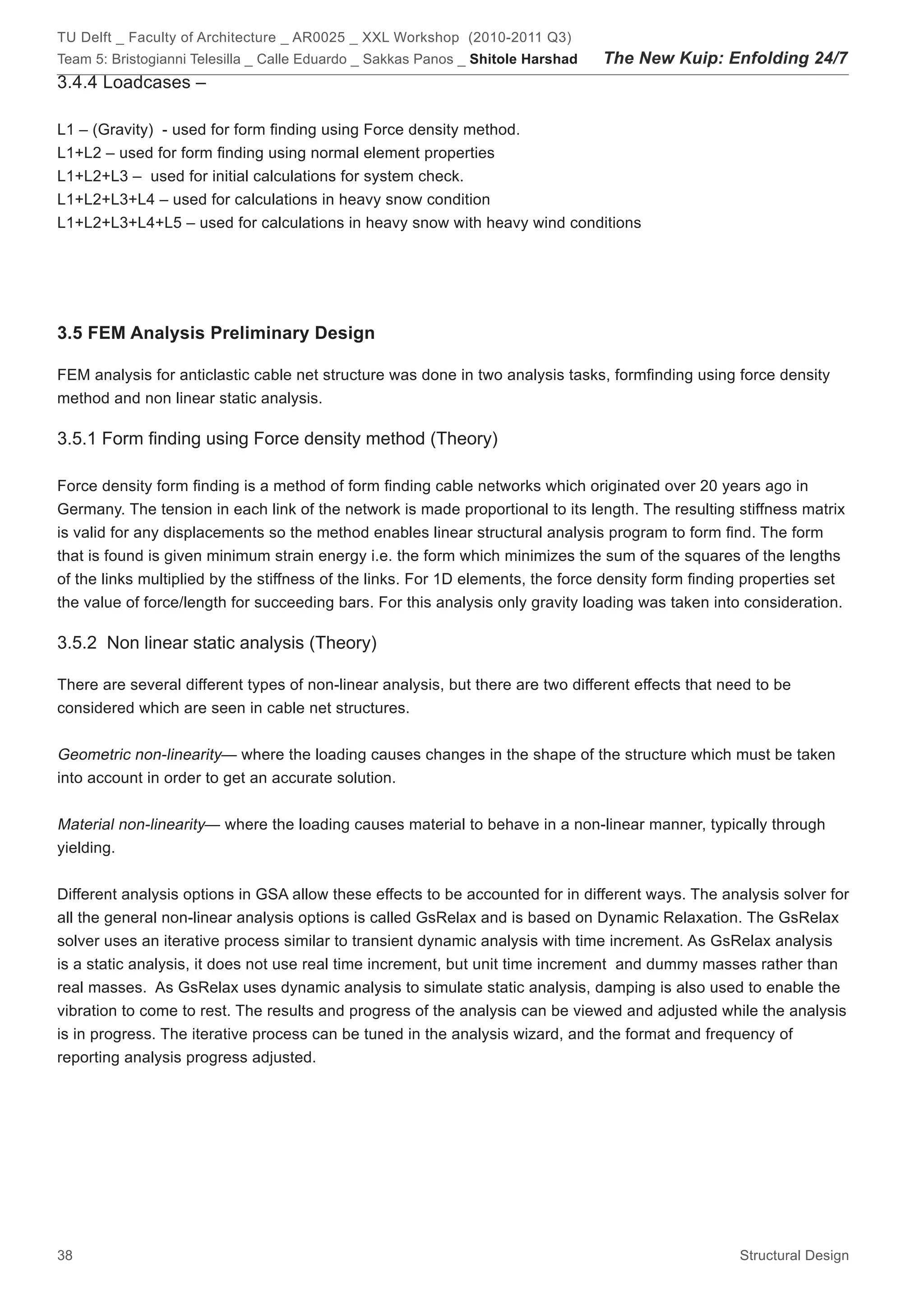 TU Delft _ Faculty of Architecture _ AR0025 _ XXL Workshop (2010-2011 Q3)
Team 5: Bristogianni Telesilla _ Calle Eduardo _ Sakkas Panos _ Shitole Harshad   The New Kuip: Enfolding 24/7
3.4.4 Loadcases –

L1 – (Gravity) - used for form finding using Force density method.
L1+L2 – used for form finding using normal element properties
L1+L2+L3 – used for initial calculations for system check.
L1+L2+L3+L4 – used for calculations in heavy snow condition
L1+L2+L3+L4+L5 – used for calculations in heavy snow with heavy wind conditions




3.5 FEM Analysis Preliminary Design

FEM analysis for anticlastic cable net structure was done in two analysis tasks, formfinding using force density
method and non linear static analysis.

3.5.1 Form finding using Force density method (Theory)

Force density form finding is a method of form finding cable networks which originated over 20 years ago in
Germany. The tension in each link of the network is made proportional to its length. The resulting stiffness matrix
is valid for any displacements so the method enables linear structural analysis program to form find. The form
that is found is given minimum strain energy i.e. the form which minimizes the sum of the squares of the lengths
of the links multiplied by the stiffness of the links. For 1D elements, the force density form finding properties set
the value of force/length for succeeding bars. For this analysis only gravity loading was taken into consideration.

3.5.2 Non linear static analysis (Theory)

There are several different types of non-linear analysis, but there are two different effects that need to be
considered which are seen in cable net structures.


Geometric non-linearity— where the loading causes changes in the shape of the structure which must be taken
into account in order to get an accurate solution.


Material non-linearity— where the loading causes material to behave in a non-linear manner, typically through
yielding.


Different analysis options in GSA allow these effects to be accounted for in different ways. The analysis solver for
all the general non-linear analysis options is called GsRelax and is based on Dynamic Relaxation. The GsRelax
solver uses an iterative process similar to transient dynamic analysis with time increment. As GsRelax analysis
is a static analysis, it does not use real time increment, but unit time increment and dummy masses rather than
real masses. As GsRelax uses dynamic analysis to simulate static analysis, damping is also used to enable the
vibration to come to rest. The results and progress of the analysis can be viewed and adjusted while the analysis
is in progress. The iterative process can be tuned in the analysis wizard, and the format and frequency of
reporting analysis progress adjusted.




38                                                                                                   Structural Design
 