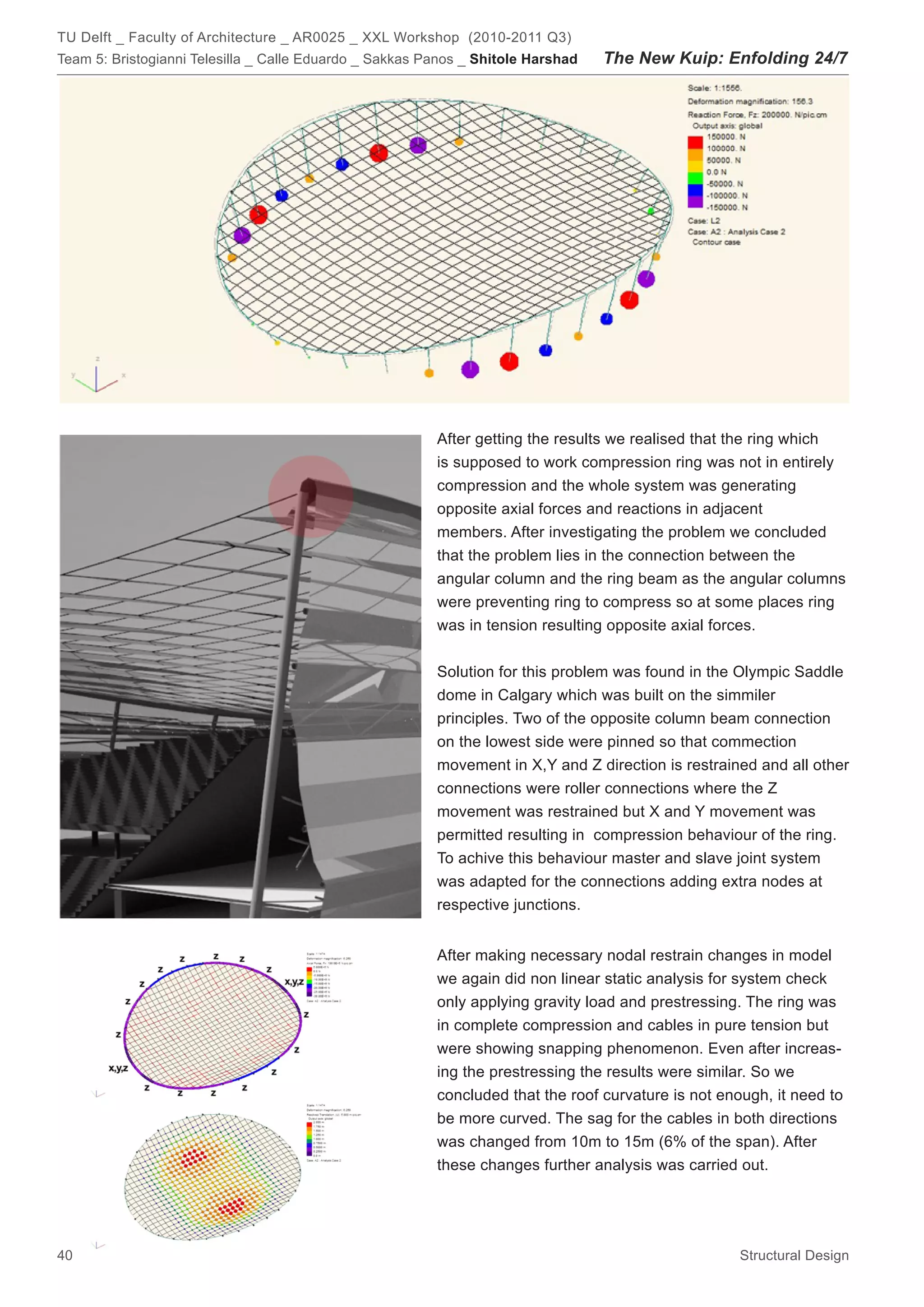 TU Delft _ Faculty of Architecture _ AR0025 _ XXL Workshop (2010-2011 Q3)
Team 5: Bristogianni Telesilla _ Calle Eduardo _ Sakkas Panos _ Shitole Harshad   The New Kuip: Enfolding 24/7




                                                         After getting the results we realised that the ring which
                                                         is supposed to work compression ring was not in entirely
                                                         compression and the whole system was generating
                                                         opposite axial forces and reactions in adjacent
                                                         members. After investigating the problem we concluded
                                                         that the problem lies in the connection between the
                                                         angular column and the ring beam as the angular columns
                                                         were preventing ring to compress so at some places ring
                                                         was in tension resulting opposite axial forces.


                                                         Solution for this problem was found in the Olympic Saddle
                                                         dome in Calgary which was built on the simmiler
                                                         principles. Two of the opposite column beam connection
                                                         on the lowest side were pinned so that commection
                                                         movement in X,Y and Z direction is restrained and all other
                                                         connections were roller connections where the Z
                                                         movement was restrained but X and Y movement was
                                                         permitted resulting in compression behaviour of the ring.
                                                         To achive this behaviour master and slave joint system
                                                         was adapted for the connections adding extra nodes at
                                                         respective junctions.


                                                         After making necessary nodal restrain changes in model
                                                         we again did non linear static analysis for system check
                                                         only applying gravity load and prestressing. The ring was
                                                         in complete compression and cables in pure tension but
                                                         were showing snapping phenomenon. Even after increas-
                                                         ing the prestressing the results were similar. So we
                                                         concluded that the roof curvature is not enough, it need to
                                                         be more curved. The sag for the cables in both directions
                                                         was changed from 10m to 15m (6% of the span). After
                                                         these changes further analysis was carried out.




40                                                                                                   Structural Design
 