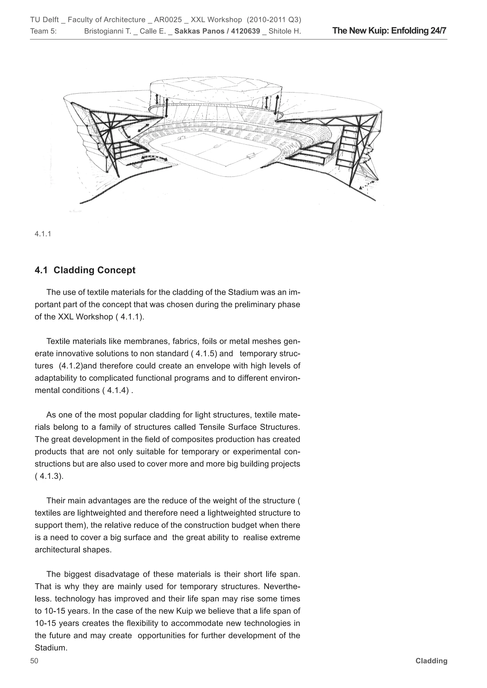 TU Delft _ Faculty of Architecture _ AR0025 _ XXL Workshop (2010-2011 Q3)
Team 5:       Bristogianni T. _ Calle E. _ Sakkas Panos / 4120639 _ Shitole H.   The New Kuip: Enfolding 24/7




 4.1.1




 4.1 Cladding Concept

     The use of textile materials for the cladding of the Stadium was an im-
 portant part of the concept that was chosen during the preliminary phase
 of the XXL Workshop ( 4.1.1).


    Textile materials like membranes, fabrics, foils or metal meshes gen-
 erate innovative solutions to non standard ( 4.1.5) and temporary struc-
 tures (4.1.2)and therefore could create an envelope with high levels of
 adaptability to complicated functional programs and to different environ-
 mental conditions ( 4.1.4) .


     As one of the most popular cladding for light structures, textile mate-
 rials belong to a family of structures called Tensile Surface Structures.
 The great development in the field of composites production has created
 products that are not only suitable for temporary or experimental con-
 structions but are also used to cover more and more big building projects
 ( 4.1.3).


     Their main advantages are the reduce of the weight of the structure (
 textiles are lightweighted and therefore need a lightweighted structure to
 support them), the relative reduce of the construction budget when there
 is a need to cover a big surface and the great ability to realise extreme
 architectural shapes.


     The biggest disadvatage of these materials is their short life span.
 That is why they are mainly used for temporary structures. Neverthe-
 less. technology has improved and their life span may rise some times
 to 10-15 years. In the case of the new Kuip we believe that a life span of
 10-15 years creates the flexibility to accommodate new technologies in
 the future and may create opportunities for further development of the
 Stadium.
50                                                                                                   Cladding
 