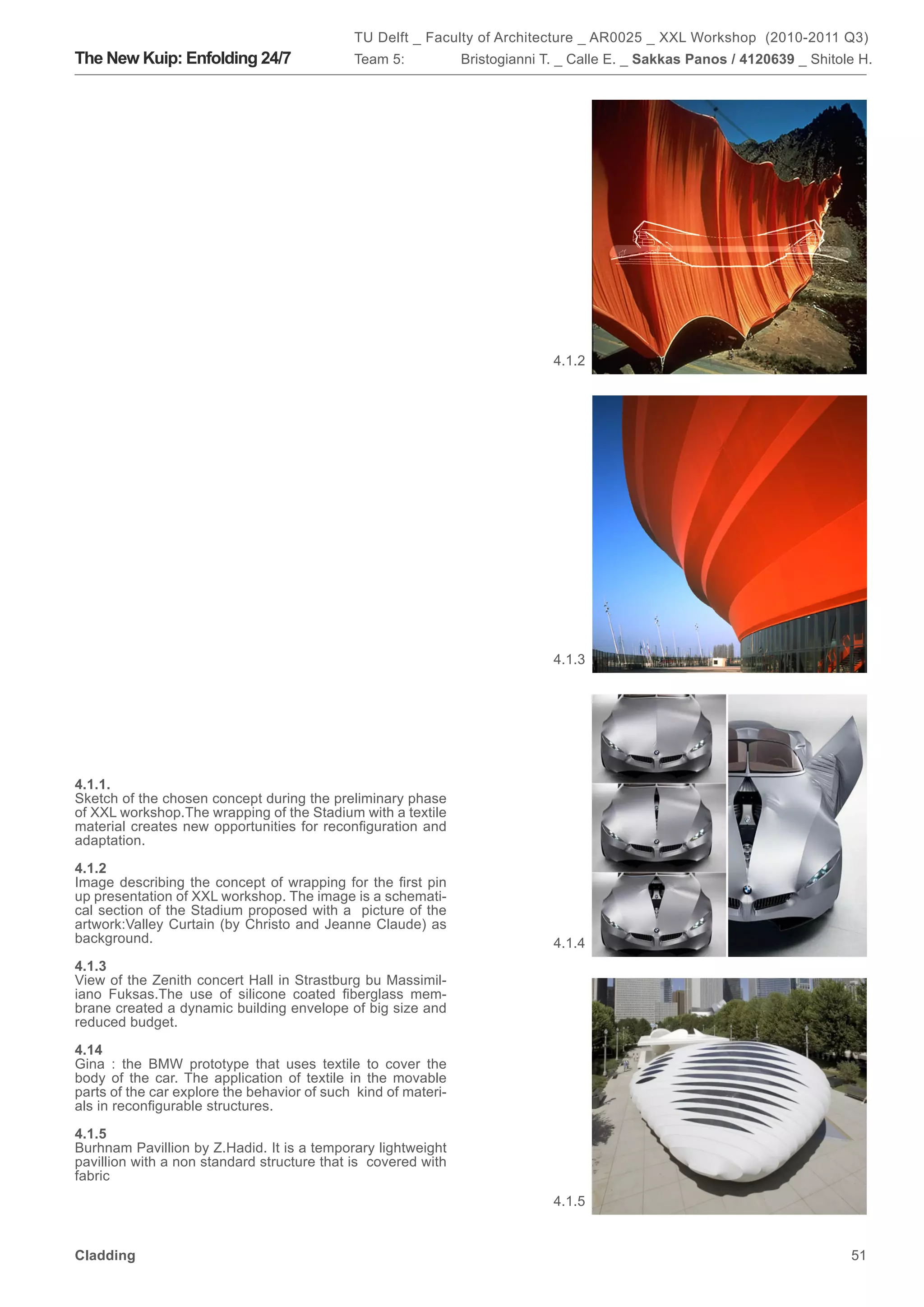 TU Delft _ Faculty of Architecture _ AR0025 _ XXL Workshop (2010-2011 Q3)
The New Kuip: Enfolding 24/7                 Team 5:            Bristogianni T. _ Calle E. _ Sakkas Panos / 4120639 _ Shitole H.




                                                                              4.1.2




                                                                              4.1.3




4.1.1.
Sketch of the chosen concept during the preliminary phase
of XXL workshop.The wrapping of the Stadium with a textile
material creates new opportunities for reconfiguration and
adaptation.

4.1.2
Image describing the concept of wrapping for the first pin
up presentation of XXL workshop. The image is a schemati-
cal section of the Stadium proposed with a picture of the
artwork:Valley Curtain (by Christo and Jeanne Claude) as
background.                                                                   4.1.4
4.1.3
View of the Zenith concert Hall in Strastburg bu Massimil-
iano Fuksas.The use of silicone coated fiberglass mem-
brane created a dynamic building envelope of big size and
reduced budget.

4.14
Gina : the BMW prototype that uses textile to cover the
body of the car. The application of textile in the movable
parts of the car explore the behavior of such kind of materi-
als in reconfigurable structures.

4.1.5
Burhnam Pavillion by Z.Hadid. It is a temporary lightweight
pavillion with a non standard structure that is covered with
fabric
                                                                              4.1.5


Cladding                                                                                                                    51
 